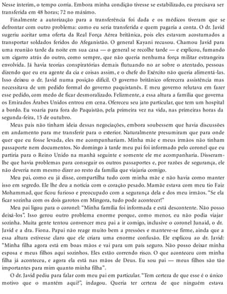 Nesse ínterim, o tempo corria. Embora minha condição tivesse se estabilizado, eu precisava ser
transferida em 48 horas; 72 no máximo.
Finalmente a autorização para a transferência foi dada e os médicos tiveram que se
defrontar com outro problema: como eu seria transferida e quem pagaria a conta. O dr. Javid
sugeriu aceitar uma oferta da Real Força Aérea britânica, pois eles estavam acostumados a
transportar soldados feridos do Afeganistão. O general Kayani recusou. Chamou Javid para
uma reunião tarde da noite em sua casa — o general se recolhe tarde — e explicou, fumando
um cigarro atrás do outro, como sempre, que não queria nenhuma força militar estrangeira
envolvida. Já havia teorias conspiratórias demais flutuando no ar sobre o atentado, pessoas
dizendo que eu era agente da cia e coisas assim, e o chefe do Exército não queria alimentá-las.
Isso deixou o dr. Javid numa posição difícil. O governo britânico oferecera assistência mas
necessitava de um pedido formal do governo paquistanês. E meu governo relutava em fazer
esse pedido, com medo de ficar desmoralizado. Felizmente, a essa altura a família que governa
os Emirados Árabes Unidos entrou em cena. Ofereceu seu jato particular, que tem um hospital
a bordo. Eu voaria para fora do Paquistão, pela primeira vez na vida, nas primeiras horas da
segunda-feira, 15 de outubro.
Meus pais não tinham ideia dessas negociações, embora soubessem que havia discussões
em andamento para me transferir para o exterior. Naturalmente presumiram que para onde
quer que eu fosse levada, eles me acompanhariam. Minha mãe e meus irmãos não tinham
passaporte nem documentos. No domingo à tarde meu pai foi informado pelo coronel que eu
partiria para o Reino Unido na manhã seguinte e somente ele me acompanharia. Disseram-
lhe que havia problemas para conseguir os outros passaportes e, por razões de segurança, ele
não deveria nem mesmo dizer ao resto da família que viajaria comigo.
Meu pai, como eu já disse, compartilha tudo com minha mãe e não havia como manter
isso em segredo. Ele lhe deu a notícia com o coração pesado. Mamãe estava com meu tio Faiz
Mohammad, que ficou furioso e preocupado com a segurança dela e dos meu irmãos. “Se ela
ficar sozinha com os dois garotos em Mingora, tudo pode acontecer!”
Meu pai ligou para o coronel: “Minha família foi informada e está descontente. Não posso
deixá-los”. Isso gerou outro problema enorme porque, como menor, eu não podia viajar
sozinha. Muita gente tentou convencer meu pai a ir comigo, inclusive o coronel Junaid, o dr.
Javid e a dra. Fiona. Papai não reage muito bem a pressões e manteve-se firme, ainda que a
essa altura estivesse claro que ele criara uma enorme confusão. Ele explicou ao dr. Javid:
“Minha filha agora está em boas mãos e vai para um país seguro. Não posso deixar minha
esposa e meus filhos aqui sozinhos. Eles estão correndo risco. O que aconteceu com minha
filha já aconteceu, e agora ela está nas mãos de Deus. Eu sou pai — meus filhos são tão
importantes para mim quanto minha filha”.
O dr. Javid pediu para falar com meu pai em particular. “Tem certeza de que esse é o único
motivo que o mantém aqui?”, indagou. Queria ter certeza de que ninguém estava
 