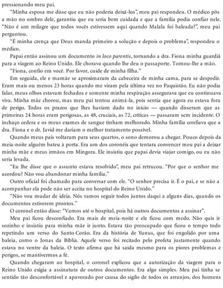 pressionando meu pai.
“Minha esposa me disse que eu não poderia deixá-los”, meu pai respondeu. O médico pôs
a mão no ombro dele, garantiu que eu seria bem cuidada e que a família podia confiar nele.
“Não é um milagre que todos vocês estivessem aqui quando Malala foi baleada?”, meu pai
perguntou.
“É minha crença que Deus manda primeiro a solução e depois o problema”, respondeu o
médico.
Papai então assinou um documento in loco parentis, tornando a dra. Fiona minha guardiã
para a viagem ao Reino Unido. Ele chorava quando lhe deu o passaporte. Tomou-lhe a mão.
“Fiona, confio em você. Por favor, cuide de minha filha.”
Em seguida, ele e mamãe se aproximaram da cabeceira de minha cama, para se despedir.
Eram mais ou menos 23 horas quando me viram pela última vez no Paquistão. Eu não podia
falar, meus olhos estavam fechados e somente minha respiração assegurava que eu continuava
viva. Minha mãe chorou, mas meu pai tentou animá-la, pois sentia que agora eu estava fora
de perigo. Todos os prazos que lhes haviam dado no início — quando disseram que as
primeiras 24 horas eram perigosas, as 48, cruciais, as 72, críticas — passaram sem incidente. O
inchaço cedera e os meus exames de sangue tinham melhorado. Minha família confiava que a
dra. Fiona e o dr. Javid me dariam o melhor tratamento possível.
Quando meus pais voltaram para seus quartos, o sono demorou a chegar. Pouco depois da
meia-noite alguém bateu à porta. Era um dos coronéis que tentara convencer meu pai a deixar
minha mãe e meus irmãos em Mingora. Ele insistiu que papai devia viajar comigo, ou eu não
seria levada.
“Eu lhe disse que o assunto estava resolvido”, meu pai retrucou. “Por que o senhor me
acordou? Não vou abandonar minha família.”
Outro oficial foi chamado para conversar com ele. “O senhor precisa ir. É o pai, e se não a
acompanhar ela pode não ser aceita no hospital do Reino Unido.”
“Não vou mudar de ideia. Nós vamos seguir todos juntos daqui a alguns dias, quando os
documentos estiverem prontos.”
O coronel então disse: “Vamos até o hospital, pois há outros documentos a assinar”.
Meu pai ficou desconfiado. Era mais de meia-noite e ele ficou com medo. Não quis ir
sozinho e insistiu para minha mãe ir junto. Estava tão preocupado que ficou o tempo todo
repetindo um verso do Santo Corão. Era da história de Yunus, que foi engolido por uma
baleia, como o Jonas da Bíblia. Aquele verso foi recitado pelo profeta justamente quando
estava no ventre da baleia. O texto afirma que há saída mesmo para os piores problemas e
perigos, se mantivermos a fé.
Quando chegaram ao hospital, o coronel explicou que a autorização da viagem para o
Reino Unido exigia a assinatura de outros documentos. Era algo simples. Meu pai tinha se
sentido tão desconfortável e apavorado por causa do sigilo de todos os arranjos, dos homens
 
