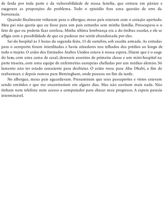 de farda por toda parte e da vulnerabilidade de nossa família, que entrara em pânico e
exagerara as proporções do problema. Todo o episódio fora uma questão de erro da
burocracia.
Quando finalmente voltaram para o albergue, meus pais estavam com o coração apertado.
Meu pai não queria que eu fosse para um país estranho sem minha família. Preocupava-o o
fato de que eu poderia ficar confusa. Minha última lembrança era a do ônibus escolar, e ele se
afligia com a possibilidade de que eu pudesse me sentir abandonada por eles.
Saí do hospital às 5 horas da segunda-feira, 15 de outubro, sob escolta armada. As estradas
para o aeroporto foram interditadas e havia atiradores nos telhados dos prédios ao longo de
todo o trajeto. O avião dos Emirados Árabes Unidos estava à nossa espera. Dizem que é o auge
do luxo, com uma cama de casal, dezesseis assentos de primeira classe e um mini-hospital na
parte traseira, com uma equipe de enfermeiras europeias chefiadas por um médico alemão. Só
lamento não ter estado consciente para desfrutar. O avião voou para Abu Dhabi, a fim de
reabastecer, e depois rumou para Birmingham, onde pousou no fim da tarde.
No albergue, meus pais aguardavam. Presumiram que seus passaportes e vistos estavam
sendo emitidos e que me encontrariam em alguns dias. Mas não ouviram mais nada. Não
tinham nem telefone nem acesso a computador para checar meu progresso. A espera parecia
interminável.
 