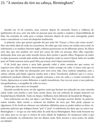 23. “À menina do tiro na cabeça, Birmingham”
Acordei em 16 de outubro, uma semana depois do atentado. Estava a milhares de
quilômetros de casa, com um tubo no pescoço para me ajudar a respirar e impossibilitada de
falar. No caminho de volta para a terapia intensiva depois de mais uma tomografia, pairei
entre a consciência e o sono até despertar totalmente.
A primeira coisa que pensei quando dei por mim foi “Graças a Deus não estou morta”.
Mas não tinha ideia de onde me encontrava. Só sabia que não estava em minha terra natal. As
enfermeiras e os médicos falavam inglês, embora parecessem ser de diferentes países. Eu falava
com eles, que não podiam me ouvir por causa do tubo no pescoço. Meu olho esquerdo,
desfocado, fazia com que todo mundo tivesse dois narizes e quatro olhos. Perguntas de todos
os tipos passaram voando pela minha mente desperta: onde eu estava? Quem tinha me trazido
para cá? Onde estavam meus pais? Meu pai estaria vivo? Fiquei aterrorizada.
O dr. Javid, que estava a meu lado quando voltei a mim, contou-me que nunca vai
esquecer meu olhar de medo e desnorteamento. Falou comigo em urdu. A única coisa que eu
sabia era que Alá tinha me abençoado com uma nova vida. Uma senhora simpática, com a
cabeça coberta pelo hijab, segurou minha mão e disse “Assalaamu alaikum”, que é a nossa
tradicional saudação islâmica. Em seguida começou a orar em urdu e a recitar versículos do
Corão. Apresentou-se como Rehanna, a capelã muçulmana. Sua voz era suave e suas palavras
tranquilizadoras, e mergulhei de volta no sono.
Sonhei que não estava no hospital.
Quando acordei de novo, no dia seguinte, notei que haviam me colocado em uma estranha
saleta verde, sem janelas e com luzes muito claras. Era um cubículo de terapia intensiva no
hospital Queen Elizabeth. Tudo era limpo e brilhante, bem diferente do hospital de Mingora.
Uma enfermeira me deu um lápis e um bloco. Não consegui escrever direito. As palavras
saíam erradas. Quis anotar o número do telefone do meu pai. Não pude espaçar os
algarismos. O dr. Javid me ofereceu um tabuleiro alfabético, para eu poder indicar as letras. As
primeiras palavras que indiquei foram “pai” e “país”. A enfermeira me disse que eu estava em
Birmingham — só que eu não tinha ideia de onde ficava Birmingham. Mais tarde levaram-me
um atlas, para eu ver que se tratava de uma cidade da Inglaterra. Eu tampouco sabia o que
tinha acontecido. As enfermeiras não me diziam nada. Nem mesmo o meu nome. Eu ainda
era Malala?
 
