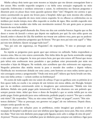 Minha cabeça doía tanto que nem mesmo as injeções que me davam conseguiam fazer a
dor cessar. Meu ouvido esquerdo sangrava e eu tinha uma sensação engraçada na mão
esquerda. Enfermeiras e médicos entravam e saíam. As enfermeiras me fizeram perguntas e
disseram para eu piscar duas vezes quando quisesse dizer “sim”. Ninguém me contou o que
estava acontecendo ou quem me levara para o hospital. Achei que nem mesmo eles sabiam.
Senti que o lado esquerdo do meu rosto estava esquisito. Se eu olhasse as enfermeiras ou os
médicos por muito tempo, meu olho esquerdo se enchia de água. Meu ouvido esquerdo não
funcionava e meu maxilar não tinha um movimento normal. Fiz um gesto para as pessoas
ficarem do meu lado direito.
Aí uma senhora gentil chamada dra. Fiona me deu um ursinho branco. Sugeriu que eu lhe
desse o nome de Junaid e avisou que depois me explicaria por quê. Eu não sabia quem era
Junaid, então o chamei de Lily. Ela também me trouxe um caderno rosa, para que eu pudesse
escrever. As duas primeiras perguntas que fiz foram: “Por que meu pai não está aqui?” e “Meu
pai não tem dinheiro. Quem vai pagar tudo isso?”.
“Seu pai está em segurança, no Paquistão”, ela respondeu. “E não se preocupe com
dinheiro.”
Eu repetia as perguntas para quem quer que entrasse no cubículo. Todos respondiam a
mesma coisa. Mas eu não estava convencida. Não tinha ideia do que havia acontecido comigo
e não confiava em ninguém. Se meu pai estava bem, por que não estava ali? Pensei que meus
pais talvez não soubessem meu paradeiro e que podiam estar procurando por mim nos
mercados e lojas de Mingora. Na verdade, não acreditava que eles estivessem em segurança.
Naqueles primeiros dias minha mente ia para o mundo dos sonhos e depois voltava.
Flashbacks me mostravam deitada em uma cama, com homens ao meu redor, tantos que eu
não conseguia contar, e perguntando: “Onde está meu pai?”. Achava que havia levado um tiro,
mas não tinha certeza — seriam sonhos ou lembranças?
Os custos de tudo aquilo não me saíam da cabeça. O que eu ganhara com os prêmios já se
fora quase todo, na escola e na compra de um terreno em nossa aldeia, em Shangla. Sempre
que via os médicos conversando entre si, imaginava que comentassem: “Malala não tem
dinheiro. Malala não pode pagar pelo tratamento”. Um dos doutores era um polonês que
sempre parecia triste. Achei que fosse o dono do hospital e que se sentia infeliz por eu não
poder pagar. Então gesticulei para uma enfermeira, pedindo papel, e escrevi: “Por que o senhor
está triste?”. Ele respondeu: “Não, eu não estou triste”. “Quem vai pagar?”, escrevi. “Nós não
temos dinheiro.” “Não se preocupe, seu governo vai pagar”, ele me informou. Depois disso,
sempre sorria quando me via.
Sempre penso em soluções para os problemas, então imaginei que pudesse ir até a
recepção do hospital e pedir para usar um telefone para ligar para meus pais. Mas meu cérebro
me dizia: “Você não tem dinheiro para pagar pela ligação, nem sabe o código de área do país”.
Aí pensei: “Preciso começar a trabalhar para ter dinheiro para comprar um telefone e ligar para
 
