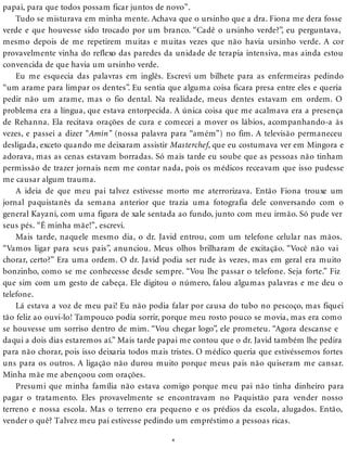 papai, para que todos possam ficar juntos de novo”.
Tudo se misturava em minha mente. Achava que o ursinho que a dra. Fiona me dera fosse
verde e que houvesse sido trocado por um branco. “Cadê o ursinho verde?”, eu perguntava,
mesmo depois de me repetirem muitas e muitas vezes que não havia ursinho verde. A cor
provavelmente vinha do reflexo das paredes da unidade de terapia intensiva, mas ainda estou
convencida de que havia um ursinho verde.
Eu me esquecia das palavras em inglês. Escrevi um bilhete para as enfermeiras pedindo
“um arame para limpar os dentes”. Eu sentia que alguma coisa ficara presa entre eles e queria
pedir não um arame, mas o fio dental. Na realidade, meus dentes estavam em ordem. O
problema era a língua, que estava entorpecida. A única coisa que me acalmava era a presença
de Rehanna. Ela recitava orações de cura e comecei a mover os lábios, acompanhando-a às
vezes, e passei a dizer “Amin” (nossa palavra para “amém”) no fim. A televisão permaneceu
desligada, exceto quando me deixaram assistir Masterchef, que eu costumava ver em Mingora e
adorava, mas as cenas estavam borradas. Só mais tarde eu soube que as pessoas não tinham
permissão de trazer jornais nem me contar nada, pois os médicos receavam que isso pudesse
me causar algum trauma.
A ideia de que meu pai talvez estivesse morto me aterrorizava. Então Fiona trouxe um
jornal paquistanês da semana anterior que trazia uma fotografia dele conversando com o
general Kayani, com uma figura de xale sentada ao fundo, junto com meu irmão. Só pude ver
seus pés. “É minha mãe!”, escrevi.
Mais tarde, naquele mesmo dia, o dr. Javid entrou, com um telefone celular nas mãos.
“Vamos ligar para seus pais”, anunciou. Meus olhos brilharam de excitação. “Você não vai
chorar, certo?” Era uma ordem. O dr. Javid podia ser rude às vezes, mas em geral era muito
bonzinho, como se me conhecesse desde sempre. “Vou lhe passar o telefone. Seja forte.” Fiz
que sim com um gesto de cabeça. Ele digitou o número, falou algumas palavras e me deu o
telefone.
Lá estava a voz de meu pai! Eu não podia falar por causa do tubo no pescoço, mas fiquei
tão feliz ao ouvi-lo! Tampouco podia sorrir, porque meu rosto pouco se movia, mas era como
se houvesse um sorriso dentro de mim. “Vou chegar logo”, ele prometeu. “Agora descanse e
daqui a dois dias estaremos aí.” Mais tarde papai me contou que o dr. Javid também lhe pedira
para não chorar, pois isso deixaria todos mais tristes. O médico queria que estivéssemos fortes
uns para os outros. A ligação não durou muito porque meus pais não quiseram me cansar.
Minha mãe me abençoou com orações.
Presumi que minha família não estava comigo porque meu pai não tinha dinheiro para
pagar o tratamento. Eles provavelmente se encontravam no Paquistão para vender nosso
terreno e nossa escola. Mas o terreno era pequeno e os prédios da escola, alugados. Então,
vender o quê? Talvez meu pai estivesse pedindo um empréstimo a pessoas ricas.
*
 