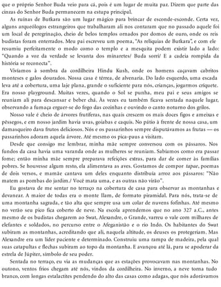 que o próprio Senhor Buda veio para cá, pois é um lugar de muita paz. Dizem que parte das
cinzas do Senhor Buda permanecem na estupa principal.
As ruínas de Butkara são um lugar mágico para brincar de esconde-esconde. Certa vez,
alguns arqueólogos estrangeiros que trabalharam ali nos contaram que no passado aquele foi
um local de peregrinação, cheio de belos templos ornados por domos de ouro, onde os reis
budistas foram enterrados. Meu pai escreveu um poema, “As relíquias de Butkara”, e com ele
resumiu perfeitamente o modo como o templo e a mesquita podem existir lado a lado:
“Quando a voz da verdade se levanta dos minaretes/ Buda sorri/ E a cadeia rompida da
história se reconecta”.
Vivíamos à sombra da cordilheira Hindu Kush, onde os homens caçavam cabritos
monteses e galos dourados. Nossa casa é térrea, de alvenaria. Do lado esquerdo, uma escada
leva até a cobertura, uma laje plana, grande o suficiente para nós, crianças, jogarmos críquete.
Era nosso playground. Muitas vezes, quando o Sol se punha, meu pai e seus amigos se
reuniam ali para descansar e beber chá. Às vezes eu também ficava sentada naquele lugar,
observando a fumaça erguer-se do fogo das cozinhas e ouvindo o canto noturno dos grilos.
Nosso vale é cheio de árvores frutíferas, nas quais crescem os mais doces figos e ameixas e
pêssegos, e em nosso jardim havia uvas, goiabas e caquis. No pátio à frente de nossa casa, um
damasqueiro dava frutos deliciosos. Nós e os passarinhos sempre disputávamos as frutas — os
passarinhos adoram aquela árvore. Até mesmo os pica-paus a visitam.
Desde que consigo me lembrar, minha mãe sempre conversou com os pássaros. Nos
fundos da casa havia uma varanda onde as mulheres se reuniam. Sabíamos como era passar
fome; então minha mãe sempre preparava refeições extras, para dar de comer às famílias
pobres. Se houvesse algum resto, ela alimentava as aves. Gostamos de compor tapae, poemas
de dois versos, e mamãe cantava um deles enquanto distribuía arroz aos pássaros: “Não
matem as pombas do jardim./ Você mata uma, e as outras não virão”.
Eu gostava de me sentar no terraço na cobertura de casa para observar as montanhas e
devanear. A maior de todas era o monte Ilam, de formato piramidal. Para nós, trata-se de
uma montanha sagrada, e tão alta que sempre usa um colar de nuvens fofinhas. Até mesmo
no verão seu pico fica coberto de neve. Na escola aprendemos que no ano 327 a.C., antes
mesmo de os budistas chegarem ao Swat, Alexandre, o Grande, varreu o vale com milhares de
elefantes e soldados, no percurso entre o Afeganistão e o rio Indo. Os habitantes do Swat
subiram as montanhas, acreditando que ali, naquela altitude, os deuses os protegeriam. Mas
Alexandre era um líder paciente e determinado. Construiu uma rampa de madeira, pela qual
suas catapultas e flechas subiram ao topo da montanha. E avançou até lá, para se apoderar da
estrela de Júpiter, símbolo de seu poder.
Sentada no terraço, eu via as mudanças que as estações provocavam nas montanhas. No
outono, ventos frios chegam até nós, vindos da cordilheira. No inverno, a neve torna tudo
branco, com longas estalactites pendendo do alto das casas como adagas, que nós adorávamos
 