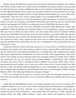 Mesmo depois do telefonema, meus pais não ficaram totalmente tranquilos. Na verdade,
não tinham ouvido minha voz e ainda estavam desligados do mundo exterior. As pessoas que
os visitavam levavam notícias conflitantes. Mas um dos visitantes foi portador de boas-novas.
O major-general Ghulam Kamar, chefe das operações militares no Swat, informou-os de que
haviam chegado boas notícias do Reino Unido. “Estamos muito felizes que a nossa filha tenha
sobrevivido”, disse ele. Usou “nossa” porque agora eu era considerada filha da nação.
Contou a meu pai que as forças de segurança realizavam buscas de porta em porta por
todo o vale, além de monitorar as fronteiras. Eles sabiam que o homem que me alvejara fazia
parte de uma gangue de 22 talibãs, a mesma que atacara Zahid Khan dois meses antes.
Meu pai não disse nada, mas ficou ultrajado. O Exército vinha dizendo há tempos que
expulsara o Talibã de Mingora, que liquidara todos os seus apoiadores. E agora o general lhe
dizia que havia 22 deles em nossa cidade, e há pelo menos dois meses! O Exército também
dissera que Zahid Khan fora baleado numa rixa entre famílias, e não pelo Talibã. Mas agora o
general confessava que eu tinha sido alvejada pelos mesmos talibãs que o atingiram. Meu pai
teve vontade de dizer: “Vocês sabiam há dois meses que os talibãs estavam no vale. Sabiam
que eles queriam matar minha filha. Por que não os impediram?”. Mas ele percebeu que isso
não levaria a nada.
O general continuou a falar. Disse que, apesar de eu ter recobrado a consciência, havia um
problema com minha visão. Meu pai ficou confuso. Como o oficial podia ter informações que
ele não tinha? Ficou preocupado, pensando que eu poderia ficar cega. Imaginou sua amada
filha, rosto resplandecente, caminhando nas trevas por toda a vida, perguntando: “Aba, onde
estou?”. Essa notícia era tão terrível que papai não conseguiu contá-la à minha mãe. E olhem
que geralmente ele era um desastre para guardar segredos, especialmente dela! Decidiu
conversar com Deus: “Isso é inaceitável. Darei a Malala um de meus olhos”. Mas aí ficou
preocupado de novo, porque aos 43 anos seus olhos talvez já não fossem muito bons. Mal
dormiu à noite. Na manhã seguinte, perguntou ao major encarregado da segurança se podia
usar o telefone dele para ligar ao coronel Junaid. Assim que o neurocirurgião atendeu, foi logo
falando, aflito: “Ouvi dizer que Malala não consegue enxergar”.
“Isso é um absurdo. Se ela pode ler e escrever, como é que não consegue enxergar? A dra.
Fiona tem me mantido informado, e um dos primeiros bilhetes que Malala escreveu foi a seu
respeito.”
Longe dali, em Birmingham, eu não só conseguia enxergar como escrevi no caderno rosa:
“Espelho”. Queria ver meu rosto e meu cabelo. As enfermeiras me ofereceram um espelhinho
branco que guardo até hoje. Quando me vi, fiquei chocada. Meu longo cabelo, que eu
costumava passar horas penteando e arrumando, tinha ido embora, e o lado esquerdo de
minha cabeça não tinha cabelo nenhum. “Agora meu cabelo está pequeno”, escrevi no
 