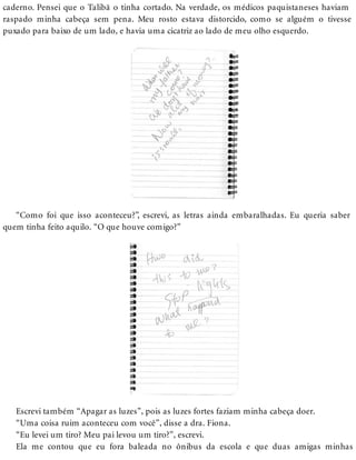 caderno. Pensei que o Talibã o tinha cortado. Na verdade, os médicos paquistaneses haviam
raspado minha cabeça sem pena. Meu rosto estava distorcido, como se alguém o tivesse
puxado para baixo de um lado, e havia uma cicatriz ao lado de meu olho esquerdo.
“Como foi que isso aconteceu?”, escrevi, as letras ainda embaralhadas. Eu queria saber
quem tinha feito aquilo. “O que houve comigo?”
Escrevi também “Apagar as luzes”, pois as luzes fortes faziam minha cabeça doer.
“Uma coisa ruim aconteceu com você”, disse a dra. Fiona.
“Eu levei um tiro? Meu pai levou um tiro?”, escrevi.
Ela me contou que eu fora baleada no ônibus da escola e que duas amigas minhas
 