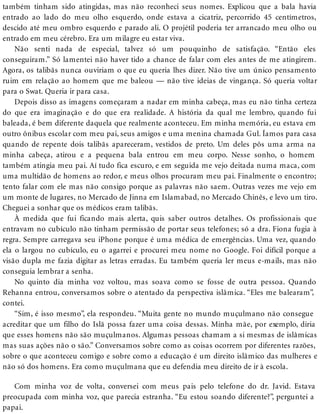 também tinham sido atingidas, mas não reconheci seus nomes. Explicou que a bala havia
entrado ao lado do meu olho esquerdo, onde estava a cicatriz, percorrido 45 centímetros,
descido até meu ombro esquerdo e parado ali. O projétil poderia ter arrancado meu olho ou
entrado em meu cérebro. Era um milagre eu estar viva.
Não senti nada de especial, talvez só um pouquinho de satisfação. “Então eles
conseguiram.” Só lamentei não haver tido a chance de falar com eles antes de me atingirem.
Agora, os talibãs nunca ouviriam o que eu queria lhes dizer. Não tive um único pensamento
ruim em relação ao homem que me baleou — não tive ideias de vingança. Só queria voltar
para o Swat. Queria ir para casa.
Depois disso as imagens começaram a nadar em minha cabeça, mas eu não tinha certeza
do que era imaginação e do que era realidade. A história da qual me lembro, quando fui
baleada, é bem diferente daquela que realmente aconteceu. Em minha memória, eu estava em
outro ônibus escolar com meu pai, seus amigos e uma menina chamada Gul. Íamos para casa
quando de repente dois talibãs apareceram, vestidos de preto. Um deles pôs uma arma na
minha cabeça, atirou e a pequena bala entrou em meu corpo. Nesse sonho, o homem
também atingia meu pai. Aí tudo fica escuro, e em seguida me vejo deitada numa maca, com
uma multidão de homens ao redor, e meus olhos procuram meu pai. Finalmente o encontro;
tento falar com ele mas não consigo porque as palavras não saem. Outras vezes me vejo em
um monte de lugares, no Mercado de Jinna em Islamabad, no Mercado Chinês, e levo um tiro.
Cheguei a sonhar que os médicos eram talibãs.
À medida que fui ficando mais alerta, quis saber outros detalhes. Os profissionais que
entravam no cubículo não tinham permissão de portar seus telefones; só a dra. Fiona fugia à
regra. Sempre carregava seu iPhone porque é uma médica de emergências. Uma vez, quando
ela o largou no cubículo, eu o agarrei e procurei meu nome no Google. Foi difícil porque a
visão dupla me fazia digitar as letras erradas. Eu também queria ler meus e-mails, mas não
conseguia lembrar a senha.
No quinto dia minha voz voltou, mas soava como se fosse de outra pessoa. Quando
Rehanna entrou, conversamos sobre o atentado da perspectiva islâmica. “Eles me balearam”,
contei.
“Sim, é isso mesmo”, ela respondeu. “Muita gente no mundo muçulmano não consegue
acreditar que um filho do Islã possa fazer uma coisa dessas. Minha mãe, por exemplo, diria
que esses homens não são muçulmanos. Algumas pessoas chamam a si mesmas de islâmicas
mas suas ações não o são.” Conversamos sobre como as coisas ocorrem por diferentes razões,
sobre o que aconteceu comigo e sobre como a educação é um direito islâmico das mulheres e
não só dos homens. Era como muçulmana que eu defendia meu direito de ir à escola.
Com minha voz de volta, conversei com meus pais pelo telefone do dr. Javid. Estava
preocupada com minha voz, que parecia estranha. “Eu estou soando diferente?”, perguntei a
papai.
 