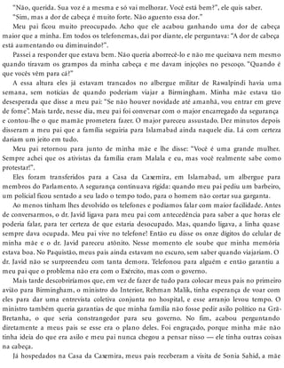 “Não, querida. Sua voz é a mesma e só vai melhorar. Você está bem?”, ele quis saber.
“Sim, mas a dor de cabeça é muito forte. Não aguento essa dor.”
Meu pai ficou muito preocupado. Acho que ele acabou ganhando uma dor de cabeça
maior que a minha. Em todos os telefonemas, daí por diante, ele perguntava: “A dor de cabeça
está aumentando ou diminuindo?”.
Passei a responder que estava bem. Não queria aborrecê-lo e não me queixava nem mesmo
quando tiravam os grampos da minha cabeça e me davam injeções no pescoço. “Quando é
que vocês vêm para cá?”
A essa altura eles já estavam trancados no albergue militar de Rawalpindi havia uma
semana, sem notícias de quando poderiam viajar a Birmingham. Minha mãe estava tão
desesperada que disse a meu pai: “Se não houver novidade até amanhã, vou entrar em greve
de fome”. Mais tarde, nesse dia, meu pai foi conversar com o major encarregado da segurança
e contou-lhe o que mamãe prometera fazer. O major pareceu assustado. Dez minutos depois
disseram a meu pai que a família seguiria para Islamabad ainda naquele dia. Lá com certeza
dariam um jeito em tudo.
Meu pai retornou para junto de minha mãe e lhe disse: “Você é uma grande mulher.
Sempre achei que os ativistas da família eram Malala e eu, mas você realmente sabe como
protestar!”.
Eles foram transferidos para a Casa da Caxemira, em Islamabad, um albergue para
membros do Parlamento. A segurança continuava rígida: quando meu pai pediu um barbeiro,
um policial ficou sentado a seu lado o tempo todo, para o homem não cortar sua garganta.
Ao menos tinham lhes devolvido os telefones e podíamos falar com maior facilidade. Antes
de conversarmos, o dr. Javid ligava para meu pai com antecedência para saber a que horas ele
poderia falar, para ter certeza de que estaria desocupado. Mas, quando ligava, a linha quase
sempre dava ocupada. Meu pai vive no telefone! Então eu disse os onze dígitos do celular de
minha mãe e o dr. Javid pareceu atônito. Nesse momento ele soube que minha memória
estava boa. No Paquistão, meus pais ainda estavam no escuro, sem saber quando viajariam. O
dr. Javid não se surpreendeu com tanta demora. Telefonou para alguém e então garantiu a
meu pai que o problema não era com o Exército, mas com o governo.
Mais tarde descobriríamos que, em vez de fazer de tudo para colocar meus pais no primeiro
avião para Birmingham, o ministro do Interior, Rehman Malik, tinha esperança de voar com
eles para dar uma entrevista coletiva conjunta no hospital, e esse arranjo levou tempo. O
ministro também queria garantias de que minha família não fosse pedir asilo político na Grã-
Bretanha, o que seria constrangedor para seu governo. No fim, acabou perguntando
diretamente a meus pais se esse era o plano deles. Foi engraçado, porque minha mãe não
tinha ideia do que era asilo e meu pai nunca chegou a pensar nisso — ele tinha outras coisas
na cabeça.
Já hospedados na Casa da Caxemira, meus pais receberam a visita de Sonia Sahid, a mãe
 