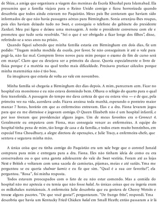 de Shiza, a amiga que organizara a viagem das meninas da Escola Khushal para Islamabad. Ela
presumira que a família viajara para o Reino Unido comigo e ficou horrorizada quando
descobriu que todos ainda estavam no Paquistão. Meus pais lhe contaram que haviam sido
informados de que não havia passagens aéreas para Birmingham. Sonia arranjou-lhes roupas,
pois eles haviam deixado tudo no Swat, e conseguiu o telefone do gabinete do presidente
Zardari. Meu pai ligou e deixou uma mensagem. À noite o presidente conversou com ele e
prometeu que tudo seria resolvido. “Sei o que é ser obrigado a ficar longe dos filhos”, disse,
referindo-se a seus anos na prisão.
Quando fiquei sabendo que minha família estaria em Birmingham em dois dias, fiz um
pedido: “Tragam minha mochila da escola, por favor. Se não conseguiram ir até o vale para
pegá-la, não faz mal. Comprem livros novos para mim porque o exame de fim de curso será
em março”. Claro que eu desejava ser a primeira da classe. Queria especialmente o livro de
física porque é a matéria na qual tenho mais dificuldade. Precisava praticar cálculos porque
minha matemática não é tão boa.
Eu imaginava que estaria de volta ao vale em novembro.
Minha família só chegaria a Birmingham dez dias depois. A mim, pareceram cem. Ficar no
hospital era monótono e eu não estava dormindo bem. Olhava o relógio do quarto para o qual
fora transferida. A passagem do tempo me dava certeza de que eu estava viva — e de que, pela
primeira vez na vida, acordava cedo. Ficava ansiosa toda manhã, esperando o ponteiro maior
marcar 7 horas, horário em que as enfermeiras entravam. Elas e a dra. Fiona levaram jogos
para que eu me distraísse e jogavam comigo. O Queen Elizabeth não é um hospital infantil, e
por isso tiveram que providenciar alguns jogos. Um de meus favoritos era o Connect 4.
Geralmente eu empatava com Fiona, mas conseguia vencer as enfermeiras. A equipe do
hospital tinha pena de mim, tão longe de casa e da família, e todos eram muito bonzinhos, em
especial Yma Choudhury, a alegre diretora de operações, e Julie Tracy, a enfermeira-chefe, que
sentava e segurava minha mão.
A única coisa que eu tinha comigo do Paquistão era um xale bege que o coronel Junaid
comprara para mim e entregara para a dra. Fiona. Eles não tinham ideia de como eu era
conservadora ou o que uma garota adolescente do vale do Swat vestiria. Foram até as lojas
Next e British e voltaram com uma sacola de camisetas, pijamas, meias e até sutiãs. Yma me
perguntou se eu queria shalwar kamiz e eu fiz que sim. “Qual é a sua cor favorita?”, ela
perguntou. “Rosa”, foi minha resposta.
Todos estavam preocupados com o fato de eu não estar comendo. Mas a comida do
hospital não me apetecia e eu temia que não fosse halal. As únicas coisas que eu ingeria eram
os milkshakes nutricionais. A enfermeira Julie descobriu que eu gostava de Cheesy Wotsits e
trouxe alguns pacotes. “De que você gosta?”, perguntaram. “De frango frito”, respondi. Yma
descobriu que havia um Kentucky Fried Chicken halal em Small Heath; então passaram a ir lá
 