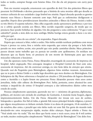 todas as tardes, comprar frango com batatas fritas. Um dia ela até preparou um curry para
mim.
Para me manter ocupada, arrumaram um aparelho de dvd. Um dos primeiros filmes que
puseram foi Driblando o destino, pensando que a história de uma menina sikh que desafia as
normas culturais de sua sociedade e joga futebol me atrairia. Fiquei chocada quando as garotas
tiraram suas blusas e ficaram somente com tops. Pedi que as enfermeiras desligassem o
aparelho. Depois disso providenciaram desenhos animados e filmes da Disney. Assisti a todos
os três Shrek e O espanta tubarões. Meu olho esquerdo ainda apresentava problemas e por isso
eu o cobria quando assistia aos filmes. Meu ouvido esquerdo sangrava, de modo que eu
precisava ficar pondo bolinhas de algodão. Um dia perguntei a uma enfermeira: “O que é este
calombo?”, pondo a mão dela no meu umbigo. Minha barriga estava grande e dura e eu não
sabia por quê.
“É a parte de cima do seu crânio”, ela respondeu. Fiquei chocada.
Depois que comecei a falar, voltei a andar. Não tinha sentido nenhum problema com meus
braços e pernas na cama, fora a minha mão esquerda, que estava rija porque a bala tinha
parado no meu ombro; assim, não percebi que não podia caminhar direito. Meus primeiros
passos deram tanto trabalho que eu parecia ter corrido cem quilômetros. Os médicos me
disseram que eu ficaria bem; só precisava de um monte de fisioterapia para que meus
músculos voltassem a funcionar.
Um dia apareceu outra Fiona, Fiona Alexander, encarregada da assessoria de imprensa do
hospital. Achei engraçado. Não conseguia imaginar o Hospital Central do Swat com uma
assessoria de imprensa. Até ela conversar comigo, eu não fazia ideia da atenção que atraíra.
Quando voei do Paquistão para Birmingham, algumas fotos minhas vazaram. Anunciaram
que eu ia para o Reino Unido e a mídia logo descobriu que meu destino era Birmingham. Um
helicóptero da Sky News sobrevoou o hospital em círculos e 250 jornalistas de lugares distantes
como a Austrália e o Japão foram me procurar. Fiona Alexander passara vinte anos como
jornalista, tinha sido editora do Birmingham Post. Sabia, portanto, como abastecê-los com
notícias e impedi-los de entrar. O hospital começou a dar informativos diários sobre meu
estado de saúde.
Pessoas simplesmente apareciam, querendo me ver — ministros do governo, diplomatas,
políticos, até mesmo um enviado do arcebispo da Cantuária. A maioria trazia buquês, alguns
impressionantemente lindos. Um dia Fiona Alexander me trouxe um saco de cartões,
brinquedos e quadros. Era Eid ul-Azha, o grande Eid, nosso principal feriado religioso, e pensei
que alguns muçulmanos os tinham enviado. Então vi as datas de postagem, 10 de outubro, 11
de outubro, dias antes, e percebi que não tinha nada ver com Eid. Era gente do mundo todo
desejando-me uma recuperação rápida, muitas delas crianças. Fiquei atônita e Fiona riu.
“Você ainda não viu nada.” Ela me disse que havia sacos e mais sacos, cerca de 8 mil cartões
ao todo, muitos endereçados simplesmente “Malala, Hospital de Birmingham”. Um deles fora
 