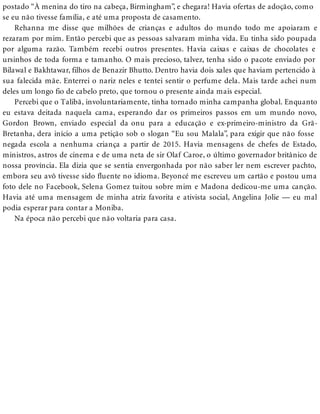 postado “À menina do tiro na cabeça, Birmingham”, e chegara! Havia ofertas de adoção, como
se eu não tivesse família, e até uma proposta de casamento.
Rehanna me disse que milhões de crianças e adultos do mundo todo me apoiaram e
rezaram por mim. Então percebi que as pessoas salvaram minha vida. Eu tinha sido poupada
por alguma razão. Também recebi outros presentes. Havia caixas e caixas de chocolates e
ursinhos de toda forma e tamanho. O mais precioso, talvez, tenha sido o pacote enviado por
Bilawal e Bakhtawar, filhos de Benazir Bhutto. Dentro havia dois xales que haviam pertencido à
sua falecida mãe. Enterrei o nariz neles e tentei sentir o perfume dela. Mais tarde achei num
deles um longo fio de cabelo preto, que tornou o presente ainda mais especial.
Percebi que o Talibã, involuntariamente, tinha tornado minha campanha global. Enquanto
eu estava deitada naquela cama, esperando dar os primeiros passos em um mundo novo,
Gordon Brown, enviado especial da onu para a educação e ex-primeiro-ministro da Grã-
Bretanha, dera início a uma petição sob o slogan “Eu sou Malala”, para exigir que não fosse
negada escola a nenhuma criança a partir de 2015. Havia mensagens de chefes de Estado,
ministros, astros de cinema e de uma neta de sir Olaf Caroe, o último governador britânico de
nossa província. Ela dizia que se sentia envergonhada por não saber ler nem escrever pachto,
embora seu avô tivesse sido fluente no idioma. Beyoncé me escreveu um cartão e postou uma
foto dele no Facebook, Selena Gomez tuitou sobre mim e Madona dedicou-me uma canção.
Havia até uma mensagem de minha atriz favorita e ativista social, Angelina Jolie — eu mal
podia esperar para contar a Moniba.
Na época não percebi que não voltaria para casa.
 