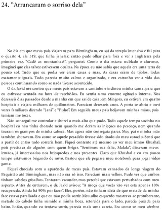 24. “Arrancaram o sorriso dela”
No dia em que meus pais viajaram para Birmingham, eu saí da terapia intensiva e fui para
o quarto 4, ala 519, que tinha janelas; então pude olhar para fora e ver a Inglaterra pela
primeira vez. “Cadê as montanhas?”, perguntei. Como o dia estava nublado e chuvoso,
imaginei que elas talvez estivessem ocultas. Na época eu não sabia que aquela era uma terra de
pouco sol. Tudo que eu podia ver eram casas e ruas. As casas eram de tijolos, todas
exatamente iguais. Tudo parecia muito calmo e organizado, e era estranho ver a vida das
pessoas continuando como se nada tivesse acontecido.
O dr. Javid me contou que meus pais estavam a caminho e inclinou minha cama, para que
eu estivesse sentada na hora de recebê-los. Eu sentia uma enorme agitação interna. Nos
dezesseis dias passados desde a manhã em que saí de casa, em Mingora, eu estivera em quatro
hospitais e viajara milhares de quilômetros. Pareciam dezesseis anos. A porta se abriu e ouvi
vozes familiares dizendo “Jani” e “Pisho”. Em seguida meus pais beijavam minhas mãos, pois
temiam me tocar.
Não consegui me controlar e chorei o mais alto que pude. Todo aquele tempo sozinha no
hospital eu não tinha chorado nem quando me deram as injeções no pescoço, nem quando
tiraram os grampos de minha cabeça. Mas agora não conseguia parar. Meu pai e minha mãe
também choravam. Era como se aquele pesadelo tivesse sido tirado do meu coração. Senti que
a partir de então tudo correria bem. Fiquei contente até mesmo ao ver meu irmão Khushal,
pois precisava de alguém com quem brigar. “Sentimos sua falta, Malala”, disseram meus
irmãos, já interessados nos brinquedos e nos presentes. Claro que Khushal e eu em pouco
tempo estávamos brigando de novo. Bastou que ele pegasse meu notebook para jogar video
game.
Fiquei chocada com a aparência de meus pais. Estavam cansados da longa viagem do
Paquistão até Birmingham, mas não era só isso. Pareciam mais velhos. Pude ver que ambos
tinham cabelos grisalhos. Tentaram esconder, mas percebi que estavam perturbados com meu
aspecto. Antes de entrarem, o dr. Javid avisou: “A moça que vocês vão ver está apenas 10%
recuperada. Ainda há 90% por fazer”. Eles, porém, não tinham ideia de que metade da minha
face estava paralisada e que eu não podia sorrir. Meu olho esquerdo mostrava-se protuberante,
metade do cabelo tinha sumido e minha boca, retorcida para o lado, parecia puxada para
baixo. Então, quando eu tentava sorrir, parecia mais uma careta. Era como se meu cérebro
 