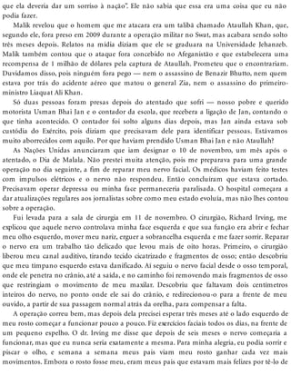 que ela deveria dar um sorriso à nação”. Ele não sabia que essa era uma coisa que eu não
podia fazer.
Malik revelou que o homem que me atacara era um talibã chamado Ataullah Khan, que,
segundo ele, fora preso em 2009 durante a operação militar no Swat, mas acabara sendo solto
três meses depois. Relatos na mídia diziam que ele se graduara na Universidade Jehanzeb.
Malik também contou que o ataque fora concebido no Afeganistão e que estabelecera uma
recompensa de 1 milhão de dólares pela captura de Ataullah. Prometeu que o encontrariam.
Duvidamos disso, pois ninguém fora pego — nem o assassino de Benazir Bhutto, nem quem
estava por trás do acidente aéreo que matou o general Zia, nem o assassino do primeiro-
ministro Liaquat Ali Khan.
Só duas pessoas foram presas depois do atentado que sofri — nosso pobre e querido
motorista Usman Bhai Jan e o contador da escola, que recebera a ligação de Jan, contando o
que tinha acontecido. O contador foi solto alguns dias depois, mas Jan ainda estava sob
custódia do Exército, pois diziam que precisavam dele para identificar pessoas. Estávamos
muito aborrecidos com aquilo. Por que haviam prendido Usman Bhai Jan e não Ataullah?
As Nações Unidas anunciaram que iam designar o 10 de novembro, um mês após o
atentado, o Dia de Malala. Não prestei muita atenção, pois me preparava para uma grande
operação no dia seguinte, a fim de reparar meu nervo facial. Os médicos haviam feito testes
com impulsos elétricos e o nervo não respondeu. Então concluíram que estava cortado.
Precisavam operar depressa ou minha face permaneceria paralisada. O hospital começara a
dar atualizações regulares aos jornalistas sobre como meu estado evoluía, mas não lhes contou
sobre a operação.
Fui levada para a sala de cirurgia em 11 de novembro. O cirurgião, Richard Irving, me
explicou que aquele nervo controlava minha face esquerda e que sua função era abrir e fechar
meu olho esquerdo, mover meu nariz, erguer a sobrancelha esquerda e me fazer sorrir. Reparar
o nervo era um trabalho tão delicado que levou mais de oito horas. Primeiro, o cirurgião
liberou meu canal auditivo, tirando tecido cicatrizado e fragmentos de osso; então descobriu
que meu tímpano esquerdo estava danificado. Aí seguiu o nervo facial desde o osso temporal,
onde ele penetra no crânio, até a saída, e no caminho foi removendo mais fragmentos de osso
que restringiam o movimento de meu maxilar. Descobriu que faltavam dois centímetros
inteiros do nervo, no ponto onde ele sai do crânio, e redirecionou-o para a frente de meu
ouvido, a partir de sua passagem normal atrás da orelha, para compensar a falta.
A operação correu bem, mas depois dela precisei esperar três meses até o lado esquerdo de
meu rosto começar a funcionar pouco a pouco. Fiz exercícios faciais todos os dias, na frente de
um pequeno espelho. O dr. Irving me disse que depois de seis meses o nervo começaria a
funcionar, mas que eu nunca seria exatamente a mesma. Para minha alegria, eu podia sorrir e
piscar o olho, e semana a semana meus pais viam meu rosto ganhar cada vez mais
movimentos. Embora o rosto fosse meu, eram meus pais que estavam mais felizes por tê-lo de
 