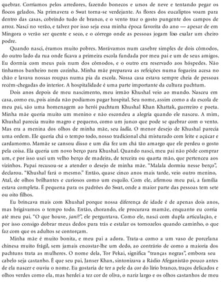 quebrar. Corríamos pelos arredores, fazendo bonecos e ursos de neve e tentando pegar os
flocos gelados. Na primavera o Swat torna-se verdejante. As flores dos eucaliptos voam para
dentro das casas, cobrindo tudo de branco, e o vento traz o gosto pungente dos campos de
arroz. Nasci no verão, e talvez por isso seja essa minha época favorita do ano — apesar de em
Mingora o verão ser quente e seco, e o córrego onde as pessoas jogam lixo exalar um cheiro
podre.
Quando nasci, éramos muito pobres. Morávamos num casebre simples de dois cômodos,
do outro lado da rua onde ficava a primeira escola fundada por meu pai e um de seus amigos.
Eu dormia com meus pais num dos cômodos, e o outro era reservado aos hóspedes. Não
tínhamos banheiro nem cozinha. Minha mãe preparava as refeições numa fogueira acesa no
chão e lavava nossas roupas numa pia da escola. Nossa casa estava sempre cheia de pessoas
recém-chegadas do interior. A hospitalidade é uma parte importante da cultura pachtum.
Dois anos depois de meu nascimento, meu irmão Khushal veio ao mundo. Nasceu em
casa, como eu, pois ainda não podíamos pagar hospital. Seu nome, assim como a da escola de
meu pai, são uma homenagem ao herói pachtum Khushal Khan Khattak, guerreiro e poeta.
Minha mãe queria muito um menino e não escondeu a alegria quando ele nasceu. A mim,
Khushal parecia muito magro e pequeno, como um junco que pode se quebrar com o vento.
Mas era a menina dos olhos de minha mãe, seu ladla. O menor desejo de Khushal parecia
uma ordem. Ele queria chá o tempo todo, nosso tradicional chá misturado com leite e açúcar e
cardamomo. Mamãe se cansou disso e um dia fez um chá tão amargo que ele perdeu o gosto
pela coisa. Ela queria um novo berço para Khushal. Quando nasci, meu pai não pôde comprar
um, e por isso usei um velho berço de madeira, de terceira ou quarta mão, que pertenceu aos
vizinhos. Papai recusou-se a atender o desejo de minha mãe. “Malala dormiu nesse berço”,
declarou. “Khushal fará o mesmo.” Então, quase cinco anos mais tarde, veio outro menino,
Atal, de olhos brilhantes e curiosos como um esquilo. Com ele, afirmou meu pai, a família
estava completa. É pequena para os padrões do Swat, onde a maior parte das pessoas tem sete
ou oito filhos.
Eu brincava mais com Khushal porque nossa diferença de idade é de apenas dois anos,
mas brigávamos o tempo todo. Então, chorando, ele procurava mamãe, enquanto eu corria
até meu pai. “O que houve, jani?”, ele perguntava. Como ele, nasci com dupla articulação, e
por isso consigo dobrar meus dedos para trás e estalar os tornozelos quando caminho, o que
faz com que os adultos se contorçam.
Minha mãe é muito bonita, e meu pai a adora. Trata-a como a um vaso de porcelana
chinesa muito frágil, sem jamais encostar-lhe um dedo, ao contrário de como a maioria dos
pachtuns trata as mulheres. O nome dela, Tor Pekai, significa “tranças negras”, embora seu
cabelo seja castanho. É que seu pai, Janser Khan, sintonizava a Rádio Afeganistão pouco antes
de ela nascer e ouviu o nome. Eu gostaria de ter a pele da cor do lírio branco, traços delicados e
olhos verdes como ela, mas herdei a tez cor de oliva, o nariz largo e os olhos castanhos de meu
 