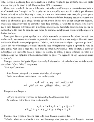 volta. Depois o dr. Irving disse que aquele era o melhor resultado que ele tinha visto em vinte
anos de cirurgia de nervo facial. O meu estava 86% recuperado.
Outro bom resultado foi que minhas dores de cabeça melhoraram e comecei novamente a
ler. Comecei com O mágico de Oz, o primeiro de uma pilha que me foi enviada por Gordon
Brown. Adorei ler sobre Dorothy e como, mesmo tentando voltar para casa, ela parava para
ajudar os necessitados, como o leão covarde e o homem de lata. Dorothy precisou superar um
monte de obstáculos para chegar aonde queria. Pensei que se você quiser atingir um objetivo,
encontrará várias barreiras no caminho, mas deve continuar. Fiquei tão animada com o livro
que li bem depressa e depois contei a história a meu pai. Ele ficou feliz porque achou que se eu
me lembrava tão bem da história e era capaz de narrar os detalhes, era porque minha memória
devia estar boa.
Meus pais ficaram preocupados com minha memória quando eu lhes disse que não me
lembrava do atentado e continuava esquecendo os nomes de minhas amigas. Eles não eram
nada sutis. Um dia meu pai perguntou: “Malala, você pode cantar alguns tapae em pachto?”.
Cantei um verso de que gostávamos: “Quando você começar uma viagem na ponta do rabo de
uma cobra/ Acaba na cabeça dela, num mar de veneno”. Para nós, o tapa se referia a como as
autoridades do Paquistão haviam usado os talibãs, no início, e agora estavam metidos na
confusão que eles próprios tinham criado. Então eu disse: “Na verdade, há um tapa que quero
reescrever”.
Meu pai pareceu intrigado. Tapae são a sabedoria secular coletada da nossa sociedade, não
se mudam. “Qual deles?”, perguntou.
“Este aqui”, eu disse:
Se os homens não puderem vencer a batalha, oh meu país
Então as mulheres entrarão em cena e o honrarão.
Eu queria mudar para:
Estejam os homens vencendo ou perdendo a batalha, oh meu país,
As mulheres entrarão em cena e o honrarão.
Meu pai riu e repetiu a história para todo mundo, como sempre faz.
Trabalhei duro na academia e com os fisioterapeutas para que meus braços e minhas
 