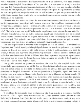 pernas voltassem a funcionar e fui recompensada em 6 de dezembro, com meu primeiro
passeio fora do hospital. Eu confessara a Yma que adorava a natureza e ela arranjou as coisas
para que dois funcionários me levassem, junto com minha mãe, para um passeio no Jardim
Botânico de Birmingham, que ficava não muito longe do hospital. Não permitiram que meu
pai nos acompanhasse porque acharam que ele seria reconhecido, por ter aparecido muito na
mídia. Mesmo assim fiquei muito feliz: era meu primeiro momento no mundo exterior, vendo
Birmingham e a Inglaterra.
Disseram-me para sentar no centro do banco traseiro do carro, afastada das janelas — o
que foi chato, porque eu queria ver tudo naquele novo país. Não percebi que estavam tentando
proteger minha cabeça de algum solavanco. Quando entramos no jardim e vi todas as plantas
e árvores verdes, foi uma recordação poderosa de casa. Eu ia dizendo: “Esta existe no meu
vale”; “Também temos esta aqui”. Tenho muito orgulho das belas plantas do meu vale. Foi
estranho constatar que, para os outros visitantes, aquele era simplesmente um dia normal.
Sentime como Dorothy no fim da viagem. Minha mãe estava tão empolgada que telefonou
para meu pai. “Pela primeira vez estou feliz”, disse. O frio era intenso, de gelar, e então
entramos no café para tomar um delicioso chá com bolo, chamado cream tea.
Dois dias depois recebi a primeira visita de alguém de fora da família — o presidente do
Paquistão, Asif Zardari. A equipe do hospital preferia que ele não viesse, pois sabia que a mídia
entraria em frenesi, mas meu pai não podia recusar a visita. O sr. Zardari era nosso chefe de
Estado, e decidira que o governo paquistanês pagaria todas as minhas despesas médicas, que
acabariam saindo em torno de 200 mil libras. Além disso, o governo alugara um apartamento
para meus pais no centro de Birmingham. A visita aconteceu no sábado, 8 de dezembro, e
parecia saída de um filme de James Bond.
Um grande número de jornalistas reuniu-se do lado fora do hospital desde cedo,
presumindo que o presidente iria até lá. Em vez disso, fui embrulhada numa enorme parca
roxa com capuz, levada até a entrada dos funcionários, no térreo, e dali segui, de carro, até os
escritórios do hospital. Passamos ao lado de jornalistas e fotógrafos, alguns em cima de
árvores, e eles nem notaram. No escritório, fiquei sentada, entretida com um jogo chamado Elf
Bowling no computador — e ganhando de meu irmão Atal, mesmo sendo aquela a primeira
vez que eu jogava. Quando Zardari e sua comitiva chegaram, em dois carros, foram
conduzidos à porta dos fundos. Além dele, havia cerca de mais dez pessoas, inclusive o chefe
do estado-maior, seu secretário militar e alto-comissário paquistanês em Londres, que
assumira da dra. Fiona o papel de meu guardião oficial no Reino Unido até meus pais
chegarem.
O presidente foi informado pelos médicos para não fazer menção a meu rosto. Sua filha
mais nova, Asifa — alguns anos mais velha que eu —, foi a primeira a entrar. Deram-me um
lindo buquê de flores. O sr. Zardari tocou minha cabeça, conforme nossa tradição, mas meu
pai estava preocupado porque àquela altura eu só tinha pele, e nenhum osso, para proteger o
 