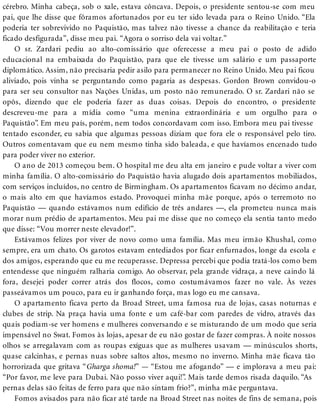cérebro. Minha cabeça, sob o xale, estava côncava. Depois, o presidente sentou-se com meu
pai, que lhe disse que fôramos afortunados por eu ter sido levada para o Reino Unido. “Ela
poderia ter sobrevivido no Paquistão, mas talvez não tivesse a chance da reabilitação e teria
ficado desfigurada”, disse meu pai. “Agora o sorriso dela vai voltar.”
O sr. Zardari pediu ao alto-comissário que oferecesse a meu pai o posto de adido
educacional na embaixada do Paquistão, para que ele tivesse um salário e um passaporte
diplomático. Assim, não precisaria pedir asilo para permanecer no Reino Unido. Meu pai ficou
aliviado, pois vinha se perguntando como pagaria as despesas. Gordon Brown convidou-o
para ser seu consultor nas Nações Unidas, um posto não remunerado. O sr. Zardari não se
opôs, dizendo que ele poderia fazer as duas coisas. Depois do encontro, o presidente
descreveu-me para a mídia como “uma menina extraordinária e um orgulho para o
Paquistão”. Em meu país, porém, nem todos concordavam com isso. Embora meu pai tivesse
tentado esconder, eu sabia que algumas pessoas diziam que fora ele o responsável pelo tiro.
Outros comentavam que eu nem mesmo tinha sido baleada, e que havíamos encenado tudo
para poder viver no exterior.
O ano de 2013 começou bem. O hospital me deu alta em janeiro e pude voltar a viver com
minha família. O alto-comissário do Paquistão havia alugado dois apartamentos mobiliados,
com serviços incluídos, no centro de Birmingham. Os apartamentos ficavam no décimo andar,
o mais alto em que havíamos estado. Provoquei minha mãe porque, após o terremoto no
Paquistão — quando estávamos num edifício de três andares —, ela prometeu nunca mais
morar num prédio de apartamentos. Meu pai me disse que no começo ela sentia tanto medo
que disse: “Vou morrer neste elevador!”.
Estávamos felizes por viver de novo como uma família. Mas meu irmão Khushal, como
sempre, era um chato. Os garotos estavam entediados por ficar enfurnados, longe da escola e
dos amigos, esperando que eu me recuperasse. Depressa percebi que podia tratá-los como bem
entendesse que ninguém ralharia comigo. Ao observar, pela grande vidraça, a neve caindo lá
fora, desejei poder correr atrás dos flocos, como costumávamos fazer no vale. Às vezes
passeávamos um pouco, para eu ir ganhando força, mas logo eu me cansava.
O apartamento ficava perto da Broad Street, uma famosa rua de lojas, casas noturnas e
clubes de strip. Na praça havia uma fonte e um café-bar com paredes de vidro, através das
quais podiam-se ver homens e mulheres conversando e se misturando de um modo que seria
impensável no Swat. Fomos às lojas, apesar de eu não gostar de fazer compras. À noite nossos
olhos se arregalavam com as roupas exíguas que as mulheres usavam — minúsculos shorts,
quase calcinhas, e pernas nuas sobre saltos altos, mesmo no inverno. Minha mãe ficava tão
horrorizada que gritava “Gharga shoma!” — “Estou me afogando” — e implorava a meu pai:
“Por favor, me leve para Dubai. Não posso viver aqui!”. Mais tarde demos risada daquilo. “As
pernas delas são feitas de ferro para que não sintam frio?”, minha mãe perguntava.
Fomos avisados para não ficar até tarde na Broad Street nas noites de fins de semana, pois
 