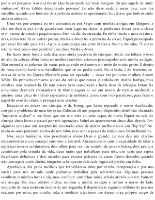 podia ser perigoso. Isso nos fez rir. Que lugar podia ser mais inseguro do que aquele de onde
vínhamos? Havia talibãs decapitando pessoas? Eu não disse nada a meus pais, mas me
encolhia quando um homem de aparência asiática se aproximava. Eu achava que todo mundo
andava armado.
Uma vez por semana eu me comunicava por Skype com minhas amigas em Mingora, e
elas me diziam que ainda guardavam meu lugar na classe. A professora levara para a classe
meu exame de estudos paquistaneses feito no dia do atentado. Eu tinha tirado a nota máxima,
mas, como não fiz as outras provas, Malka-e-Noor foi a primeira da classe. Fiquei preocupada
por estar ficando para trás. Agora a competição era entre Malka-e-Noor e Moniba. “É chato
não ter você como competidora”, me disse Malka-e-Noor.
Eu ficava mais forte a cada dia, mas ainda precisava de cirurgias. Ainda me faltava o osso
do alto da cabeça. Além disso, os médicos também estavam preocupados com minha audição.
Não entendia as palavras de meus pais quando estávamos no meio de muita gente. E dentro
de meu ouvido havia um barulhinho que só eu podia ouvir. No sábado, 2 de fevereiro, eu
estava de volta no Queen Elizabeth para ser operada — dessa vez por uma mulher, Anwen
White. Ela primeiro removeu o osso do crânio que estava guardado em minha barriga, mas
resolveu não recolocá-lo. Ele não estava bem conservado e havia risco de infecção. Então fez
uma coisa chamada cranioplastia de titânio (agora eu sei um monte de termos médicos!) e
ajustou uma placa de titânio especialmente moldada, presa com oito parafusos, para fazer o
papel do osso do crânio e proteger meu cérebro.
Enquanto eu estava em cirurgia, o dr. Irving, que havia reparado o nervo danificado,
corrigiu o problema de meu tímpano. Colocou ali um pequeno dispositivo eletrônico chamado
“implante coclear” e me disse que em um mês eu seria capaz de ouvir. Fiquei na sala de
cirurgia cinco horas e passei por três operações. Voltei ao apartamento cinco dias depois. Em
algumas semanas um receptor foi encaixado atrás de minha orelha e ouvi um “bip bip”. No
início os sons pareciam vindos de um robô, mas com o passar do tempo isso foi melhorando.
Nós, seres humanos, não percebemos como Deus é grande. Ele nos deu um cérebro
extraordinário e um coração amoroso e sensível. Abençoou-nos com a capacidade de falar e
expressar nossos sentimentos, dois olhos para ver um mundo de cores e beleza, dois pés que
caminham pela estrada da vida, duas mãos que trabalham para nós, um nariz que aspira
fragrâncias deliciosas e dois ouvidos para escutar palavras de amor. Como descobri quando
não conseguia ouvir direito, ninguém sabe quanto vale cada órgão até perder um deles.
Agradeço a Alá pelos médicos que trabalharam duro por minha recuperação e por nos
enviar para um mundo onde podemos trabalhar pela sobrevivência. Algumas pessoas
escolhem caminhos bons e algumas escolhem caminhos ruins. A bala atirada por um homem
me atingiu, fez meu cérebro inchar, roubou a minha audição e cortou o nervo do lado
esquerdo de meu rosto em menos de um segundo. E depois desse segundo milhões de pessoas
rezaram por mim, por minha vida, e médicos talentosos me deram meu próprio corpo de
 
