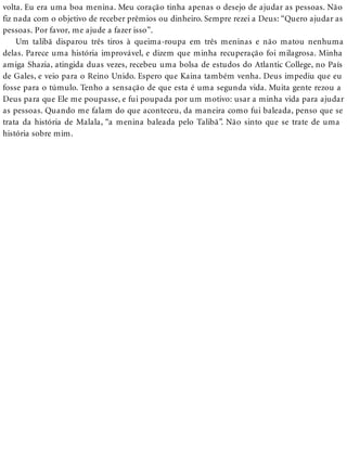 volta. Eu era uma boa menina. Meu coração tinha apenas o desejo de ajudar as pessoas. Não
fiz nada com o objetivo de receber prêmios ou dinheiro. Sempre rezei a Deus: “Quero ajudar as
pessoas. Por favor, me ajude a fazer isso”.
Um talibã disparou três tiros à queima-roupa em três meninas e não matou nenhuma
delas. Parece uma história improvável, e dizem que minha recuperação foi milagrosa. Minha
amiga Shazia, atingida duas vezes, recebeu uma bolsa de estudos do Atlantic College, no País
de Gales, e veio para o Reino Unido. Espero que Kaina também venha. Deus impediu que eu
fosse para o túmulo. Tenho a sensação de que esta é uma segunda vida. Muita gente rezou a
Deus para que Ele me poupasse, e fui poupada por um motivo: usar a minha vida para ajudar
as pessoas. Quando me falam do que aconteceu, da maneira como fui baleada, penso que se
trata da história de Malala, “a menina baleada pelo Talibã”. Não sinto que se trate de uma
história sobre mim.
 