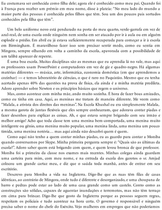 Eu costumava ser conhecida como filha dele; agora ele é conhecido como meu pai. Quando foi
à França para receber um prêmio em meu nome, disse à plateia: “No meu lado do mundo a
maior parte das pessoas é conhecida pelos filhos que têm. Sou um dos poucos pais sortudos
conhecidos pela filha que têm”.
Um belo uniforme novo está pendurado na porta do meu quarto, verde-garrafa em vez de
azul-real, de uma escola onde ninguém nem sonha em ser atacado por ir à aula ou em alguém
explodir o prédio. Em abril eu já estava suficientemente recuperada para começar a ir à escola
em Birmingham. É maravilhoso fazer isso sem precisar sentir medo, como eu sentia em
Mingora, sempre olhando em volta a caminho da escola, apavorada com a possibilidade de
um talibã aparecer de repente.
É uma boa escola. Muitas disciplinas são as mesmas que eu aprendia lá no vale, mas aqui
os professores usam PowerPoint e computadores em vez de giz e quadro-negro. Há algumas
matérias diferentes — música, arte, informática, economia doméstica (em que aprendemos a
cozinhar) — e temos laboratório de ciências, o que é raro no Paquistão. Mesmo que eu tenha
acertado apenas 40% das questões na prova de física, ela ainda é a minha matéria predileta.
Adoro aprender sobre Newton e os princípios básicos que regem o universo.
Mas, como acontece com minha mãe, ando muito sozinha. É hora de fazer boas amizades,
como eu tinha em casa. Aqui, as meninas me tratam de maneira diferente. Me veem como
“Malala, a ativista dos direitos das meninas”. Na Escola Khushal eu era simplesmente Malala,
a mesma garota de juntas flexíveis que eles sempre conheceram, que adorava contar piadas e
fazer desenhos para explicar as coisas. Ah, e que estava sempre brigando com seu irmão e
melhor amigo! Acho que toda classe tem uma menina bem-comportada, uma menina muito
inteligente ou gênio, uma menina muito popular, uma menina linda, uma menina um pouco
tímida, uma menina notória… mas aqui ainda não descobri quem é quem.
Como aqui não tenho a quem contar minhas piadas, eu as guardo para contar a Moniba
quando conversamos por Skype. Minha primeira pergunta sempre é: “Quais são as últimas da
escola?”. Adoro saber quem está brigando com quem, e quem levou bronca de que professor.
Moniba foi a primeira da classe nos exames mais recentes. Minhas colegas ainda guardam
uma carteira para mim, com meu nome, e na entrada da escola dos garotos o sr. Amjad
colocou um grande cartaz meu, e diz que o saúda toda manhã, antes de entrar em seu
escritório.
Descrevo para Moniba a vida na Inglaterra. Digo-lhe que as ruas têm filas de casas
idênticas, ao contrário de Mingora, onde tudo é diferente e desorganizado, e uma choupana de
barro e pedras pode estar ao lado de uma casa grande como um castelo. Conto como as
construções são sólidas, capazes de aguentar inundações e terremotos, mas não têm terraço
em cima para brincar. Digo-lhe que gosto da Inglaterra porque as pessoas seguem regras,
respeitam os policiais e tudo acontece na hora certa. O governo é responsável e ninguém
precisa saber o nome do chefe do Exército. Vejo mulheres em empregos que não poderíamos
 