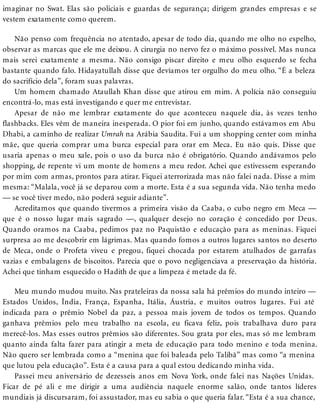 imaginar no Swat. Elas são policiais e guardas de segurança; dirigem grandes empresas e se
vestem exatamente como querem.
Não penso com frequência no atentado, apesar de todo dia, quando me olho no espelho,
observar as marcas que ele me deixou. A cirurgia no nervo fez o máximo possível. Mas nunca
mais serei exatamente a mesma. Não consigo piscar direito e meu olho esquerdo se fecha
bastante quando falo. Hidayatullah disse que devíamos ter orgulho do meu olho. “É a beleza
do sacrifício dela”, foram suas palavras.
Um homem chamado Ataullah Khan disse que atirou em mim. A polícia não conseguiu
encontrá-lo, mas está investigando e quer me entrevistar.
Apesar de não me lembrar exatamente do que aconteceu naquele dia, às vezes tenho
flashbacks. Eles vêm de maneira inesperada. O pior foi em junho, quando estávamos em Abu
Dhabi, a caminho de realizar Umrah na Arábia Saudita. Fui a um shopping center com minha
mãe, que queria comprar uma burca especial para orar em Meca. Eu não quis. Disse que
usaria apenas o meu xale, pois o uso da burca não é obrigatório. Quando andávamos pelo
shopping, de repente vi um monte de homens a meu redor. Achei que estivessem esperando
por mim com armas, prontos para atirar. Fiquei aterrorizada mas não falei nada. Disse a mim
mesma: “Malala, você já se deparou com a morte. Esta é a sua segunda vida. Não tenha medo
— se você tiver medo, não poderá seguir adiante”.
Acreditamos que quando tivermos a primeira visão da Caaba, o cubo negro em Meca —
que é o nosso lugar mais sagrado —, qualquer desejo no coração é concedido por Deus.
Quando oramos na Caaba, pedimos paz no Paquistão e educação para as meninas. Fiquei
surpresa ao me descobrir em lágrimas. Mas quando fomos a outros lugares santos no deserto
de Meca, onde o Profeta viveu e pregou, fiquei chocada por estarem atulhados de garrafas
vazias e embalagens de biscoitos. Parecia que o povo negligenciava a preservação da história.
Achei que tinham esquecido o Hadith de que a limpeza é metade da fé.
Meu mundo mudou muito. Nas prateleiras da nossa sala há prêmios do mundo inteiro —
Estados Unidos, Índia, França, Espanha, Itália, Áustria, e muitos outros lugares. Fui até
indicada para o prêmio Nobel da paz, a pessoa mais jovem de todos os tempos. Quando
ganhava prêmios pelo meu trabalho na escola, eu ficava feliz, pois trabalhava duro para
merecê-los. Mas esses outros prêmios são diferentes. Sou grata por eles, mas só me lembram
quanto ainda falta fazer para atingir a meta de educação para todo menino e toda menina.
Não quero ser lembrada como a “menina que foi baleada pelo Talibã” mas como “a menina
que lutou pela educação”. Esta é a causa para a qual estou dedicando minha vida.
Passei meu aniversário de dezesseis anos em Nova York, onde falei nas Nações Unidas.
Ficar de pé ali e me dirigir a uma audiência naquele enorme salão, onde tantos líderes
mundiais já discursaram, foi assustador, mas eu sabia o que queria falar. “Esta é a sua chance,
 