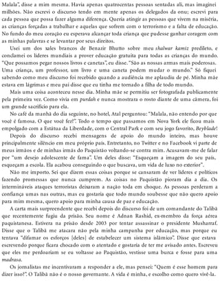 Malala”, disse a mim mesma. Havia apenas quatrocentas pessoas sentadas ali, mas imaginei
milhões. Não escrevi o discurso tendo em mente apenas os delegados da onu; escrevi para
cada pessoa que possa fazer alguma diferença. Queria atingir as pessoas que vivem na miséria,
as crianças forçadas a trabalhar e aquelas que sofrem com o terrorismo e a falta de educação.
No fundo do meu coração eu esperava alcançar toda criança que pudesse ganhar coragem com
as minhas palavras e se levantar por seus direitos.
Usei um dos xales brancos de Benazir Bhutto sobre meu shalwar kamiz predileto, e
conclamei os líderes mundiais a prover educação gratuita para todas as crianças do mundo.
“Que possamos pegar nossos livros e canetas”, eu disse. “São as nossas armas mais poderosas.
Uma criança, um professor, um livro e uma caneta podem mudar o mundo.” Só fiquei
sabendo como meu discurso foi recebido quando a audiência me aplaudiu de pé. Minha mãe
estava em lágrimas e meu pai disse que eu tinha me tornado a filha de todo mundo.
Mais uma coisa aconteceu nesse dia. Minha mãe se permitiu ser fotografada publicamente
pela primeira vez. Como vivia em purdah e nunca mostrara o rosto diante de uma câmera, foi
um grande sacrifício para ela.
No café da manhã do dia seguinte, no hotel, Atal perguntou: “Malala, não entendo por que
você é famosa. O que você fez?”. Todo o tempo que passamos em Nova York ele ficou mais
empolgado com a Estátua da Liberdade, com o Central Park e com seu jogo favorito, Beyblade!
Depois do discurso recebi mensagens de apoio do mundo inteiro, mas houve
principalmente silêncio em meu próprio país. Entretanto, no Twitter e no Facebook vi parte de
meus irmãos e de minhas irmãs do Paquistão voltando-se contra mim. Acusavam-me de falar
por “um desejo adolescente de fama”. Um deles disse: “Esqueçam a imagem do seu país,
esqueçam a escola. Ela acabou conseguindo o que buscava, um vida de luxo no exterior”.
Não me importo. Sei que dizem essas coisas porque se cansaram de ver líderes e políticos
fazendo promessas que nunca cumprem. As coisas no Paquistão pioram dia a dia. Os
intermináveis ataques terroristas deixaram a nação toda em choque. As pessoas perderam a
confiança umas nas outras, mas eu gostaria que todo mundo soubesse que não quero apoio
para mim mesma, quero apoio para minha causa de paz e educação.
A carta mais surpreendente que recebi depois do discurso foi de um comandante do Talibã
que recentemente fugiu da prisão. Seu nome é Adnan Rashid, ex-membro da força aérea
paquistanesa. Estivera na prisão desde 2003 por tentar assassinar o presidente Musharraf.
Disse que o Talibã me atacara não pela minha campanha por educação, mas porque eu
tentava “difamar os esforços [deles] de estabelecer um sistema islâmico”. Disse que estava
escrevendo porque ficara chocado com o atentado e gostaria de ter me avisado antes. Escreveu
que eles me perdoariam se eu voltasse ao Paquistão, vestisse uma burca e fosse para uma
madrasa.
Os jornalistas me incentivaram a responder a ele, mas pensei: “Quem é esse homem para
dizer isso?”. O Talibã não é o nosso governante. A vida é minha, e escolho como quero vivê-la.
 