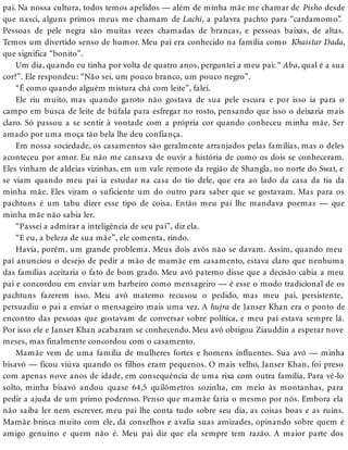 pai. Na nossa cultura, todos temos apelidos — além de minha mãe me chamar de Pisho desde
que nasci, alguns primos meus me chamam de Lachi, a palavra pachto para “cardamomo”.
Pessoas de pele negra são muitas vezes chamadas de brancas, e pessoas baixas, de altas.
Temos um divertido senso de humor. Meu pai era conhecido na família como Khaistar Dada,
que significa “bonito”.
Um dia, quando eu tinha por volta de quatro anos, perguntei a meu pai: “ Aba, qual é a sua
cor?”. Ele respondeu: “Não sei, um pouco branco, um pouco negro”.
“É como quando alguém mistura chá com leite”, falei.
Ele riu muito, mas quando garoto não gostava de sua pele escura e por isso ia para o
campo em busca de leite de búfala para esfregar no rosto, pensando que isso o deixaria mais
claro. Só passou a se sentir à vontade com a própria cor quando conheceu minha mãe. Ser
amado por uma moça tão bela lhe deu confiança.
Em nossa sociedade, os casamentos são geralmente arranjados pelas famílias, mas o deles
aconteceu por amor. Eu não me cansava de ouvir a história de como os dois se conheceram.
Eles vinham de aldeias vizinhas, em um vale remoto da região de Shangla, no norte do Swat, e
se viam quando meu pai ia estudar na casa do tio dele, que era ao lado da casa da tia da
minha mãe. Eles viram o suficiente um do outro para saber que se gostavam. Mas para os
pachtuns é um tabu dizer esse tipo de coisa. Então meu pai lhe mandava poemas — que
minha mãe não sabia ler.
“Passei a admirar a inteligência de seu pai”, diz ela.
“E eu, a beleza de sua mãe”, ele comenta, rindo.
Havia, porém, um grande problema. Meus dois avôs não se davam. Assim, quando meu
pai anunciou o desejo de pedir a mão de mamãe em casamento, estava claro que nenhuma
das famílias aceitaria o fato de bom grado. Meu avô paterno disse que a decisão cabia a meu
pai e concordou em enviar um barbeiro como mensageiro — é esse o modo tradicional de os
pachtuns fazerem isso. Meu avô materno recusou o pedido, mas meu pai, persistente,
persuadiu o pai a enviar o mensageiro mais uma vez. A hujra de Janser Khan era o ponto de
encontro das pessoas que gostavam de conversar sobre política, e meu pai estava sempre lá.
Por isso ele e Janser Khan acabaram se conhecendo. Meu avô obrigou Ziauddin a esperar nove
meses, mas finalmente concordou com o casamento.
Mamãe vem de uma família de mulheres fortes e homens influentes. Sua avó — minha
bisavó — ficou viúva quando os filhos eram pequenos. O mais velho, Janser Khan, foi preso
com apenas nove anos de idade, em consequência de uma rixa com outra família. Para vê-lo
solto, minha bisavó andou quase 64,5 quilômetros sozinha, em meio às montanhas, para
pedir a ajuda de um primo poderoso. Penso que mamãe faria o mesmo por nós. Embora ela
não saiba ler nem escrever, meu pai lhe conta tudo sobre seu dia, as coisas boas e as ruins.
Mamãe brinca muito com ele, dá conselhos e avalia suas amizades, opinando sobre quem é
amigo genuíno e quem não é. Meu pai diz que ela sempre tem razão. A maior parte dos
 