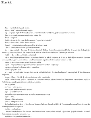Glossário
Aaya — versículo do Sagrado Corão.
Aba — “papai”, termo afetivo em pachto.
anp — Sigla em inglês do Partido Nacional Awami (Awami National Party), partido nacionalista pachtum.
Baba — termo afetivo para avô ou homem mais velho.
Badal — vingança.
Bhabi — termo afetivo em urdu, literalmente “esposa do meu irmão”.
Bhai — “meu irmão”, termo afetivo em urdu.
Chapati — pão achatado, sem fermento, feito de farinha e água.
Dyna — van ou caminhão com a parte traseira aberta.
fata — sigla em inglês das Áreas Tribais sob Controle Federal (Federally Administered Tribal Areas), região do Paquistão
fronteiriça com o Afeganistão, sob um sistema de governo indireto iniciado durante a colonização britânica.
Hadith — dito ou ditos do Profeta Mohammad.
Haj — peregrinação a Meca, um dos cinco pilares do Islã (ao lado de profissão de fé, oração diária, jejum durante o Ramadã e
atos de caridade), que todo muçulmano sem deficiência nem impedimento deve realizar uma vez na vida.
Haram — atos e comportamentos proibidos pelo Islã.
Hijab — lenço ou xale usado pelas muçulmanas para cobrir o cabelo e o pescoço.
Hujra — tradicional local para reuniões masculinas.
Imam — pregador local.
isi — sigla em inglês para Serviços Internos de Inteligência (Inter Services Intelligence), maior agência de inteligência do
Paquistão.
Jamaat e-Islami — Partido do Islã, partido conservador paquistanês.
Jamaat Ulema-e-Islam (jui) — Assembleia de Clérigos Islâmicos, partido conservador paquistanês, estreitamente ligado ao
Talibã afegão que advoga estrita imposição da lei islâmica.
Jani — querida.
Jani mun — alma gêmea.
Jihad— guerra santa ou conflito interno.
Jirga — assembleia tribal.
Jumar tika — corrente de ouro que as mulheres usam sobre a testa.
Kafir — infiel.
Khaista — bem-apessoado.
Khan — líder político local.
Khyber Pakhtunkhwa (kpk) — literalmente, Área dos Pachtuns, chamada até 2010 de Província da Fronteira Noroeste, uma das
quatro províncias do Paquistão.
Lashkar — milícia local.
Lashkar-e-Taiba ( let) — literalmente, Exército dos Puros, um dos mais antigos e poderosos grupos militantes, ativo na
Caxemira e com estreitos laços com a isi.
Madrasa — escola de instrução islâmica.
 