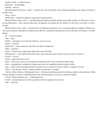 Maulana, mufti — erudito islâmico.
Melmastia — hospitalidade.
Mohalla — distrito.
Muttahida Qaumi Movement (mqm) — partido com sede em Karachi, representando muçulmanos que fugiram da Índia na
partilha (1947).
Nang — honra.
Pachtunwali — tradicional código de comportamento dos pachtuns.
Pakistan Muslim League ( pml) — Liga Muçulmana do Paquistão, partido político conservador fundado em 1962 como sucessor
da Liga Muçulmana, o único partido importante do Paquistão na partilha, que foi banido em 1958 junto com todos os outros
partidos.
Pakistan People’s Party ( ppp) — Partido do Povo do Paquistão, partido de centro-esquerda fundado por Zulfikar Ali Bhutto em
1967, posteriormente liderado por sua filha Benazir Bhutto e atualmente liderado pelo viúvo de Benazir, Asif Zardari, e seu filho
Bilawal.
Pir — santo hereditário.
Pisho — gato.
Purdah — segregação ou reclusão das mulheres, com uso do véu.
Qaumi — nacional.
Raakat nafl — orações adicionais, além das cinco diárias obrigatórias.
Sabar — paciência.
Sayyed — homem santo, aqueles que alegam descender do Profeta.
Shalwar kamiz — traje tradicional de túnica solta e calça comprida, usado tanto por homens como por mulheres.
Sherbet — sorvete.
Surah — capítulo do Santo Corão.
Swara — prática que consiste na entrega de uma mulher para dar como resolvido um litígio tribal.
Talib — originalmente, estudante de religião; mais tarde veio a significar membro do grupo Talibã.
Tapa — gênero de poesia popular pachtum com dois versos, o primeiro com nove sílabas, o segundo com treze.
Tarbur — literalmente, “primo”; também significa, ironicamente, “inimigo”.
Tehrik-e-Nifaz-e-Sharia-e-Mohammadi (tnsm) — Movimento pela Imposição da Lei Islâmica, também conhecido como Talibã
do Swat, fundado em 1992 por Sufi Mohammade mais tarde dominado por seu genro, maulana Fazlullah.
Tehrik-i-Taliban-Pakistan (ttp) — Talibã paquistanês.
Umrah — peregrinação menor a Meca que pode ser feita em qualquer época do ano.
Wali — soberano.
 