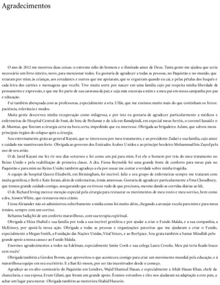 Agradecimentos
O ano de 2012 me mostrou duas coisas: o extremo ódio do homem e o ilimitado amor de Deus. Tanta gente me ajudou que seria
necessário um livro inteiro, novo, para mencionar todos. Eu gostaria de agradecer a todas as pessoas, no Paquistão e no mundo, que
rezaram por mim; às crianças, aos estudantes e outros que me apoiaram, que se ergueram quando eu caí, e pelas pétalas dos buquês e
cada letra dos cartões e mensagens que recebi. Tive muita sorte por nascer em uma família cujo pai respeita minha liberdade de
pensamento e expressão, e que me fez parte de sua caravana da paz; e cuja mãe encoraja a mim e a meu pai em nossa campanha por paz
e educação.
Fui também abençoada com as professoras, especialmente a srta. Ulfat, que me ensinou muito mais do que continham os livros:
paciência, tolerância e modos.
Muita gente descreveu minha recuperação como milagrosa, e por isto eu gostaria de agradecer particularmente a médicos e
enfermeiras do Hospital Central do Swat, do hmc de Peshawar e do icfa em Rawalpindi, em especial meus heróis, o coronel Junaid e o
dr. Mumtaz, que fizeram a cirurgia certa na hora certa, impedindo que eu morresse. Obrigada ao brigadeiro Aslam, que salvou meus
principais órgãos do colapso após a cirurgia.
Sou extremamente grata ao general Kayani, que se interessou por meu tratamento, e ao presidente Zadari e sua família, cujo amor
e cuidado me mantiveram forte. Obrigada ao governo dos Emirados Árabes Unidos e ao príncipe herdeiro Mohammadbin Zayedpelo
uso de seu avião.
O dr. Javid Kayani me fez rir nos dias soturnos e foi como um pai para mim. Foi ele o homem por trás do meu tratamento no
Reino Unido e pela reabilitação de primeira classe. A dra. Fiona Reynolds foi uma grande fonte de conforto para meus pais no
Paquistão e para mim no Reino Unido; também agradeço a ela por ousar me contar a verdade sobre minha tragédia.
A equipe do hospital Queen Elizabeth, em Birmingham, foi incrível. Julie e seu grupo de enfermeiras sempre me trataram com
muita gentileza, e Beth e Kate foram, além de enfermeiras, irmãs amorosas. Gostaria de agradecer particularmente aYma Choudhury,
que tomou grande cuidado comigo, assegurando que eu tivesse tudo de que precisava, mesmo dando as corridas diárias ao kfc.
O dr. Richard Irving merece menção especial pela cirurgia para restaurar os movimentos de meu rosto e meu sorriso, bem como
a dra. Anwen White, que restaurou meu crânio.
Fiona Alexander não só administrou soberbamente a mídia como foi muito além, chegando a arranjar escola para mim e para meus
irmãos, sempre com um sorriso.
Rehanna Sadiq foi de um conforto maravilhoso, com sua terapia espiritual.
Obrigada a Shiza Shahid e sua família por toda a sua incrível gentileza e por ajudar a criar o Fundo Malala, e a sua companhia, a
McKinsey, por apoiá-la nessa ação. Obrigada a todas as pessoas e organizações parceiras que me ajudaram a criar o Fundo,
especialmente a Megan Smith, a Fundação das Nações Unidas,Vital Voices, e ao BeeSpace. Sou grata também a Samar Minallah pelo
grande apoio a nossa causa e ao Fundo Malala.
Enormes agradecimentos a todos na Edelman, especialmente Jamie Cook e sua colega Laura Crooks. Meu pai teria ficado louco
sem vocês!
Obrigada também a Gordon Brown, que aproveitou o que aconteceu comigo para criar um movimento mundial pela educação, e à
maravilhosa equipe em seu escritório. E a Ban Ki-moon, por ser tão incentivador desde o começo.
Agradeço ao ex-alto-comissário do Paquistão em Londres, Wajid Shamsul Hasan, e especialmente a Aftab Hasan Khan, chefe da
chancelaria, e sua esposa, Erum Gilani, que foram um grande apoio. Éramos estranhos e eles nos ajudaram na adaptação a este país, a
achar um lugar para morar. Obrigada também ao motorista ShahidHussein.
 
