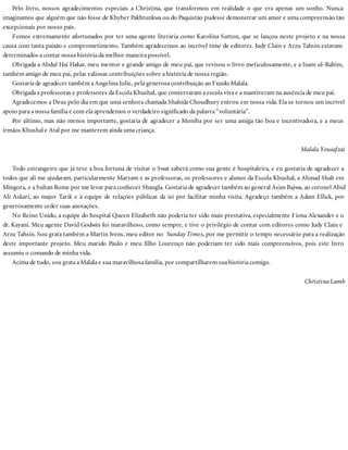 Pelo livro, nossos agradecimentos especiais a Christina, que transformou em realidade o que era apenas um sonho. Nunca
imaginamos que alguém que não fosse de Khyber Pakhtunkwa ou do Paquistão pudesse demonstrar um amor e uma compreensão tão
excepcionais por nosso país.
Fomos extremamente afortunados por ter uma agente literária como Karolina Sutton, que se lançou neste projeto e na nossa
causa com tanta paixão e comprometimento. Também agradecemos ao incrível time de editores. Judy Clain e Arzu Tahsin estavam
determinados a contar nossa história da melhor maneira possível.
Obrigada a Abdul Hai Hakar, meu mentor e grande amigo de meu pai, que revisou o livro meticulosamente, e a Inam ul-Rahim,
também amigo de meu pai, pelas valiosas contribuições sobre a história de nossa região.
Gostaria de agradecer também a Angelina Jolie, pela generosa contribuição ao Fundo Malala.
Obrigada a professoras e professores da Escola Khushal, que conservaram a escola viva e a mantiveram na ausência de meu pai.
Agradecemos a Deus pelo dia em que uma senhora chamada Shahida Choudhury entrou em nossa vida. Ela se tornou um incrível
apoio para a nossa família e com ela aprendemos o verdadeiro significado da palavra “voluntária”.
Por último, mas não menos importante, gostaria de agradecer a Moniba por ser uma amiga tão boa e incentivadora, e a meus
irmãos Khushal e Atal por me manterem ainda uma criança.
Malala Yousafzai
Todo estrangeiro que já teve a boa fortuna de visitar o Swat saberá como sua gente é hospitaleira, e eu gostaria de agradecer a
todos que ali me ajudaram, particularmente Maryam e as professoras, os professores e alunos da Escola Khushal, a Ahmad Shah em
Mingora, e a Sultan Rome por me levar para conhecer Shangla. Gostaria de agradecer também ao general Asim Bajwa, ao coronel Abid
Ali Askari, ao major Tarik e à equipe de relações públicas da isi por facilitar minha visita. Agradeço também a Adam Ellick, por
generosamente ceder suas anotações.
No Reino Unido, a equipe do hospital Queen Elizabeth não poderia ter sido mais prestativa, especialmente Fiona Alexander e o
dr. Kayani. Meu agente David Godwin foi maravilhoso, como sempre, e tive o privilégio de contar com editores como Judy Clain e
Arzu Tahsin. Sou grata também a Martin Ivens, meu editor no Sunday Times, por me permitir o tempo necessário para a realização
deste importante projeto. Meu marido Paulo e meu filho Lourenço não poderiam ter sido mais compreensivos, pois este livro
assumiu o comando de minha vida.
Acima de tudo, sou grata a Malala e sua maravilhosa família, por compartilharem sua história comigo.
Christina Lamb
 
