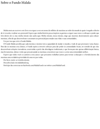 Sobre o Fundo Malala
Minha meta ao escrever este livro era erguer a voz em nome de milhões de meninas ao redor do mundo às quais é negado o direito
de ir à escola e realizar seu potencial. Espero que minha história possa inspirar as garotas a erguer suas vozes e a abraçar o poder que
têm dentro de si, mas minha missão não acaba aqui. Minha missão, nossa missão, exige que atuemos decisivamente para educar
meninas, a fim de que desenvolvam e assumam seu potencial para mudar suas vidas e suas comunidades.
Foi por isso que criei o Fundo Malala.
O Fundo Malala acredita que cada menina e menino tem a capacidade de mudar o mundo, e tudo de que precisam é uma chance.
Para dar às meninas essa chance, o Fundo aspira a investir esforços para dar poder às comunidades locais, no sentido de que elas
desenvolvam soluções inovadoras, construídas a partir das abordagens tradicionais, e que forneçam não apenas alfabetização básica,
mas ferramentas, ideias e redes que possam ajudar as meninas a encontrar suas vozes e a criar uma comunidade melhor.
Espero que todos vocês se juntem a esta causa e que possamos trabalhar juntos para tornar a educação e o fortalecimento das
meninas uma verdadeira prioridade de uma vez por todas.
Por favor, junte-se à minha missão.
Descubra mais em malalafund.org.
Participe das conversas no facebook.com/MalalaFunde no twitter.com/MalalaFund.
 