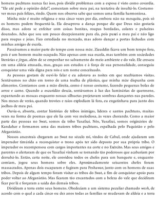 homens pachtuns nunca faz isso, pois dividir problemas com a esposa é visto como covardia.
“Ele até pede a opinião dela!”, comentam sobre meu pai, na tentativa de insultá-lo. Costumo
ver meus pais felizes, rindo. Quem nos observa sabe que somos uma família harmoniosa.
Minha mãe é muito religiosa e reza cinco vezes por dia, embora não na mesquita, pois só
os homens podem frequentá-la. Ela desaprova a dança porque diz que Deus não gostaria
disso, mas adora se enfeitar com coisas bonitas, roupas bordadas, colares e pulseiras
dourados. Acho que sou um pouco decepcionante para ela, pois puxei a meu pai e não ligo
para roupas e joias. Fico entediada no mercado, mas adoro dançar a portas fechadas com
minhas amigas de escola.
Passávamos a maior parte do tempo com nossa mãe. Ziauddin ficava um bom tempo fora,
pois é um homem muito ocupado. Não apenas com sua escola, mas também com sociedades
literárias e jirgas, além de se empenhar no salvamento do meio ambiente e do vale. Ele cresceu
em uma aldeia atrasada, mas, graças aos estudos e à força de sua personalidade, conseguiu
conquistar uma vida digna para nós e um nome conceituado.
As pessoas gostam de ouvi-lo falar e eu adorava as noites em que recebíamos visitas.
Sentávamos no chão em torno de uma toalha de plástico, que minha mãe dispunha com
alimentos. Comíamos com a mão direita, como é nosso costume, fazendo pequenas bolas de
arroz e carne. Quando a escuridão descia, sentávamos à luz das luminárias de querosene,
espantando as moscas enquanto nossas silhuetas projetavam sombras dançantes nas paredes.
Nos meses de verão, quando trovões e raios explodiam lá fora, eu engatinhava para junto dos
joelhos de meu pai.
Ouvia-o, absorta, contar histórias de tribos inimigas, líderes e santos pachtuns, muitas
vezes na forma de poemas que ele lia com voz melodiosa, às vezes chorando. Como a maior
parte das pessoas no Swat, somos da tribo Yusafzai. Nós, Yusafzai, somos originários de
Kandahar e formamos uma das maiores tribos pachtuns, espalhada pelo Paquistão e pelo
Afeganistão.
Nossos ancestrais chegaram ao Swat no século xvi, vindos de Cabul, onde ajudaram um
imperador timúrida a reconquistar o trono após ter sido deposto por sua própria tribo. O
imperador os recompensou com cargos importantes na corte e no Exército. Mas seus amigos e
parentes o alertaram de que os Yusafzai vinham se tornando tão poderosos que acabariam por
derrubá-lo. Então, certa noite, ele convidou todos os chefes para um banquete e, enquanto
comiam, jogou seus homens sobre eles. Aproximadamente seiscentos chefes foram
massacrados. Apenas dois escaparam e fugiram para Peshawar, junto com os homens de suas
tribos. Depois de algum tempo foram visitar as tribos do Swat, a fim de conquistar apoio para
poder voltar ao Afeganistão. Mas ficaram tão encantados com a beleza do vale que decidiram
ficar por lá e forçaram a saída das demais tribos.
Dividiram a terra entre seus homens. Obedeciam a um sistema peculiar chamado wesh, de
acordo com o qual a cada cinco ou dez anos todas as famílias se mudavam de aldeia e a terra
 