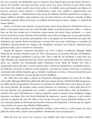 do novo povoado era distribuída entre os homens. Esse sistema garantia que todos tivessem a
chance de trabalhar nos bons terrenos, assim como nos maus. Pensava-se que desse modo
clãs rivais não teriam motivo para lutar entre si. As aldeias eram governadas por khans. As
pessoas comuns, como artesãos e trabalhadores, eram seus súditos e pagavam-lhes um
aluguel em espécie — habitualmente, uma parte da colheita. Também ajudavam a compor as
forças militares do khan: cada pequena área de terra fornecia um homem armado. O khan
mantinha centenas deles, tanto para os conflitos internos quanto para o ataque e o saqueio de
outras aldeias.
Como os Yusafzai não tinham um governante único, havia disputas infindáveis entre os
khans e até mesmo dentro de uma única família. Todos os pachtuns possuem rifles — embora
hoje em dia não andem por aí armados, como ocorre em outras áreas pachtum —, e meu
bisavô costumava contar histórias sobre batalhas com armas de fogo, que viu quando menino.
No início do século xx, porém, preocupados com a usurpação de seus domínios por parte dos
britânicos, que àquela altura controlavam a maioria das terras das vizinhanças, e cansados do
infindável derramamento de sangue, eles decidiram procurar um homem imparcial para
governar toda a área e resolver as contendas.
Depois de algumas tentativas frustradas, em 1917 os khans escolheram Miangul Abdul
Wadood, um homem iletrado, como rei. Nós o chamamos, de maneira afetuosa, de Badshah
Sahib. Ele conseguiu estabelecer a paz no vale. Tirar o rifle de um pachtum é como tirar sua
vida; Miangul não podia desarmá-los. Então construiu fortes nas montanhas de todo o Swat e
criou um exército. Foi reconhecido pelos britânicos como chefe de Estado em 1926 e
empossado como wali, que é a nossa palavra para “soberano”. Estabeleceu o primeiro sistema
de telefonia, construiu a primeira escola primária e pôs fim ao sistema wesh, pois a mudança
constante entre aldeias impedia que as famílias vendessem as terras e tivessem incentivos para
construir casas melhores ou para plantar árvores frutíferas.
Em 1949, dois anos após a criação do Paquistão, Miangul abdicou em favor de seu filho
mais velho, Miangul Abdul Haq Jehanzeb. Meu pai sempre diz que “Badshah Sahib trouxe paz;
seu filho trouxe prosperidade”. Pensamos no reinado de Jehanzeb como uma época de ouro
em nossa história. Ele estudou numa escola britânica em Peshawar e, talvez pelo fato de ter
um pai iletrado, era apaixonado por escolas e construiu várias delas, além de hospitais e
estradas. Nos anos 1950 eliminou o sistema segundo o qual as pessoas eram obrigadas a pagar
impostos aos khans. Mas não havia liberdade de expressão, e quem criticasse o wali corria o
risco de ser expulso do vale. Em 1969, o ano em que meu pai nasceu, Jehanzeb abdicou e nós
nos tornamos parte da Província da Fronteira Noroeste do Paquistão, a mesma que há alguns
anos mudou seu nome para Khyber Pakhtunkhwa.
Nasci como filha orgulhosa do Paquistão, embora, como todos os swatis, pense em mim
primeiro como swati, depois como pachtum e finalmente como paquistanesa.
Perto de casa, em nossa rua, morava uma família com uma menina de minha idade,
 