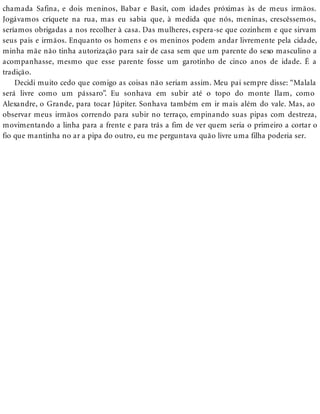 chamada Safina, e dois meninos, Babar e Basit, com idades próximas às de meus irmãos.
Jogávamos críquete na rua, mas eu sabia que, à medida que nós, meninas, crescêssemos,
seríamos obrigadas a nos recolher à casa. Das mulheres, espera-se que cozinhem e que sirvam
seus pais e irmãos. Enquanto os homens e os meninos podem andar livremente pela cidade,
minha mãe não tinha autorização para sair de casa sem que um parente do sexo masculino a
acompanhasse, mesmo que esse parente fosse um garotinho de cinco anos de idade. É a
tradição.
Decidi muito cedo que comigo as coisas não seriam assim. Meu pai sempre disse: “Malala
será livre como um pássaro”. Eu sonhava em subir até o topo do monte Ilam, como
Alexandre, o Grande, para tocar Júpiter. Sonhava também em ir mais além do vale. Mas, ao
observar meus irmãos correndo para subir no terraço, empinando suas pipas com destreza,
movimentando a linha para a frente e para trás a fim de ver quem seria o primeiro a cortar o
fio que mantinha no ar a pipa do outro, eu me perguntava quão livre uma filha poderia ser.
 