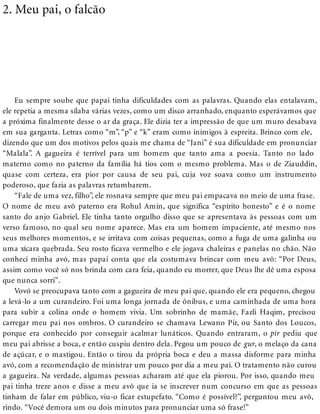 2. Meu pai, o falcão
Eu sempre soube que papai tinha dificuldades com as palavras. Quando elas entalavam,
ele repetia a mesma sílaba várias vezes, como um disco arranhado, enquanto esperávamos que
a próxima finalmente desse o ar da graça. Ele dizia ter a impressão de que um muro desabava
em sua garganta. Letras como “m”, “p” e “k” eram como inimigos à espreita. Brinco com ele,
dizendo que um dos motivos pelos quais me chama de “Jani” é sua dificuldade em pronunciar
“Malala”. A gagueira é terrível para um homem que tanto ama a poesia. Tanto no lado
materno como no paterno da família há tios com o mesmo problema. Mas o de Ziauddin,
quase com certeza, era pior por causa de seu pai, cuja voz soava como um instrumento
poderoso, que fazia as palavras retumbarem.
“Fale de uma vez, filho”, ele rosnava sempre que meu pai empacava no meio de uma frase.
O nome de meu avô paterno era Rohul Amin, que significa “espírito honesto” e é o nome
santo do anjo Gabriel. Ele tinha tanto orgulho disso que se apresentava às pessoas com um
verso famoso, no qual seu nome aparece. Mas era um homem impaciente, até mesmo nos
seus melhores momentos, e se irritava com coisas pequenas, como a fuga de uma galinha ou
uma xícara quebrada. Seu rosto ficava vermelho e ele jogava chaleiras e panelas no chão. Não
conheci minha avó, mas papai conta que ela costumava brincar com meu avô: “Por Deus,
assim como você só nos brinda com cara feia, quando eu morrer, que Deus lhe dê uma esposa
que nunca sorri”.
Vovó se preocupava tanto com a gagueira de meu pai que, quando ele era pequeno, chegou
a levá-lo a um curandeiro. Foi uma longa jornada de ônibus, e uma caminhada de uma hora
para subir a colina onde o homem vivia. Um sobrinho de mamãe, Fazli Haqim, precisou
carregar meu pai nos ombros. O curandeiro se chamava Lewano Pir, ou Santo dos Loucos,
porque era conhecido por conseguir acalmar lunáticos. Quando entraram, o pir pediu que
meu pai abrisse a boca, e então cuspiu dentro dela. Pegou um pouco de gur, o melaço da cana
de açúcar, e o mastigou. Então o tirou da própria boca e deu a massa disforme para minha
avó, com a recomendação de ministrar um pouco por dia a meu pai. O tratamento não curou
a gagueira. Na verdade, algumas pessoas acharam até que ela piorou. Por isso, quando meu
pai tinha treze anos e disse a meu avô que ia se inscrever num concurso em que as pessoas
tinham de falar em público, viu-o ficar estupefato. “Como é possível?”, perguntou meu avô,
rindo. “Você demora um ou dois minutos para pronunciar uma só frase!”
 
