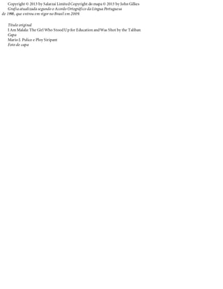 Copyright © 2013 by Salarzai LimitedCopyright do mapa © 2013 by John Gilkes
Grafia atualizada segundo o Acordo Ortográfico da Língua Portuguesa
de 1990, que entrou em vigor no Brasil em 2009.
Título original
I Am Malala: The Girl Who StoodUp for Education andWas Shot by the Taliban
Capa
Mario J. Pulice e Ploy Siripant
Foto de capa
 