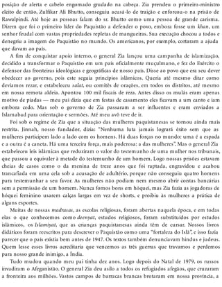 posição de alerta e cabelo engomado grudado na cabeça. Zia prendeu o primeiro-ministro
eleito de então, Zulfikar Ali Bhutto, conseguiu acusá-lo de traição e enforcou-o na prisão de
Rawalpindi. Até hoje as pessoas falam do sr. Bhutto como uma pessoa de grande carisma.
Dizem que foi o primeiro líder do Paquistão a defender o povo, embora fosse um khan, um
senhor feudal com vastas propriedades repletas de mangueiras. Sua execução chocou a todos e
denegriu a imagem do Paquistão no mundo. Os americanos, por exemplo, cortaram a ajuda
que davam ao país.
A fim de conquistar apoio interno, o general Zia lançou uma campanha de islamização,
decidido a transformar o Paquistão em um país oficialmente muçulmano, e fez do Exército o
defensor das fronteiras ideológicas e geográficas de nosso país. Disse ao povo que era seu dever
obedecer ao governo, pois este seguia princípios islâmicos. Queria até mesmo ditar como
devíamos rezar, e estabeleceu salat, ou comitês de orações, em todos os distritos, até mesmo
em nossa remota aldeia. Apontou 100 mil fiscais de reza. Antes disso os mulás eram apenas
motivo de piadas — meu pai dizia que em festas de casamento eles ficavam a um canto e iam
embora cedo. Mas sob o governo de Zia passaram a ser influentes e eram enviados a
Islamabad para orientação e sermões. Até meu avô teve de ir.
Foi sob o regime de Zia que a situação das mulheres paquistanesas se tornou ainda mais
restrita. Jinnah, nosso fundador, dizia: “Nenhuma luta jamais logrará êxito sem que as
mulheres participem lado a lado com os homens. Há duas forças no mundo: uma é a espada
e a outra é a caneta. Há uma terceira força, mais poderosa: a das mulheres”. Mas o general Zia
estabeleceu leis islâmicas que reduziram o valor do testemunho de uma mulher nos tribunais,
que passou a equivaler à metade do testemunho de um homem. Logo nossas prisões estavam
cheias de casos como o da menina de treze anos que foi raptada, engravidou e acabou
trancafiada em uma cela sob a acusação de adultério, porque não conseguiu quatro homens
para testemunhar a seu favor. As mulheres não podiam nem mesmo abrir contas bancárias
sem a permissão de um homem. Nunca fomos bons em hóquei, mas Zia fazia as jogadoras de
hóquei feminino usarem calças largas em vez de shorts, e proibiu às mulheres a prática de
alguns esportes.
Muitas de nossas madrasas, as escolas religiosas, foram abertas naquela época, e em todas
elas o que conhecemos como deenyat, estudos religiosos, foram substituídos por estudos
islâmicos, os Islamiyat, que as crianças paquistanesas ainda têm de cursar. Nossos livros
didáticos foram reescritos para descrever o Paquistão como uma “fortaleza do Islã”, e isso fazia
parecer que o país existia bem antes de 1947. Os textos também denunciavam hindus e judeus.
Quem lesse esses livros acreditaria que vencemos as três guerras que travamos e perdemos
para nosso grande inimigo, a Índia.
Tudo mudou quando meu pai tinha dez anos. Logo depois do Natal de 1979, os russos
invadiram o Afeganistão. O general Zia deu asilo a todos os refugiados afegãos, que cruzaram
a fronteira aos milhões. Vastos campos de barracas brancas brotaram em nossa província, a
 