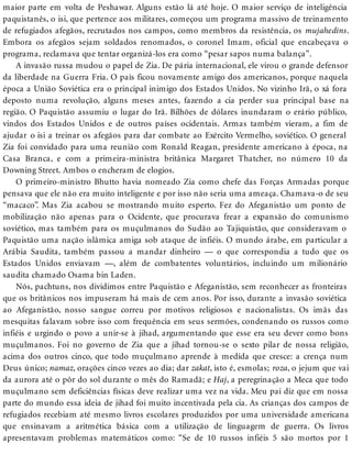 maior parte em volta de Peshawar. Alguns estão lá até hoje. O maior serviço de inteligência
paquistanês, o isi, que pertence aos militares, começou um programa massivo de treinamento
de refugiados afegãos, recrutados nos campos, como membros da resistência, os mujahedins.
Embora os afegãos sejam soldados renomados, o coronel Imam, oficial que encabeçava o
programa, reclamava que tentar organizá-los era como “pesar sapos numa balança”.
A invasão russa mudou o papel de Zia. De pária internacional, ele virou o grande defensor
da liberdade na Guerra Fria. O país ficou novamente amigo dos americanos, porque naquela
época a União Soviética era o principal inimigo dos Estados Unidos. No vizinho Irã, o xá fora
deposto numa revolução, alguns meses antes, fazendo a cia perder sua principal base na
região. O Paquistão assumiu o lugar do Irã. Bilhões de dólares inundaram o erário público,
vindos dos Estados Unidos e de outros países ocidentais. Armas também vieram, a fim de
ajudar o isi a treinar os afegãos para dar combate ao Exército Vermelho, soviético. O general
Zia foi convidado para uma reunião com Ronald Reagan, presidente americano à época, na
Casa Branca, e com a primeira-ministra britânica Margaret Thatcher, no número 10 da
Downing Street. Ambos o encheram de elogios.
O primeiro-ministro Bhutto havia nomeado Zia como chefe das Forças Armadas porque
pensava que ele não era muito inteligente e por isso não seria uma ameaça. Chamava-o de seu
“macaco”. Mas Zia acabou se mostrando muito esperto. Fez do Afeganistão um ponto de
mobilização não apenas para o Ocidente, que procurava frear a expansão do comunismo
soviético, mas também para os muçulmanos do Sudão ao Tajiquistão, que consideravam o
Paquistão uma nação islâmica amiga sob ataque de infiéis. O mundo árabe, em particular a
Arábia Saudita, também passou a mandar dinheiro — o que correspondia a tudo que os
Estados Unidos enviavam —, além de combatentes voluntários, incluindo um milionário
saudita chamado Osama bin Laden.
Nós, pachtuns, nos dividimos entre Paquistão e Afeganistão, sem reconhecer as fronteiras
que os britânicos nos impuseram há mais de cem anos. Por isso, durante a invasão soviética
ao Afeganistão, nosso sangue correu por motivos religiosos e nacionalistas. Os imãs das
mesquitas falavam sobre isso com frequência em seus sermões, condenando os russos como
infiéis e urgindo o povo a unir-se à jihad, argumentando que esse era seu dever como bons
muçulmanos. Foi no governo de Zia que a jihad tornou-se o sexto pilar de nossa religião,
acima dos outros cinco, que todo muçulmano aprende à medida que cresce: a crença num
Deus único; namaz, orações cinco vezes ao dia; dar zakat, isto é, esmolas; roza, o jejum que vai
da aurora até o pôr do sol durante o mês do Ramadã; e Haj, a peregrinação a Meca que todo
muçulmano sem deficiências físicas deve realizar uma vez na vida. Meu pai diz que em nossa
parte do mundo essa ideia de jihad foi muito incentivada pela cia. As crianças dos campos de
refugiados recebiam até mesmo livros escolares produzidos por uma universidade americana
que ensinavam a aritmética básica com a utilização de linguagem de guerra. Os livros
apresentavam problemas matemáticos como: “Se de 10 russos infiéis 5 são mortos por 1
 