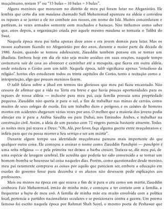 muçulmano, restam 5” ou “15 balas – 10 balas = 5 balas”.
Alguns meninos que moravam no distrito de meu pai foram lutar no Afeganistão. Ele
lembra que certo dia um maulana chamado Sufi Mohammad apareceu na aldeia e convidou
os rapazes a se juntar a ele no combate aos russos, em nome do Islã. Muitos concordaram e
partiram, às vezes armados somente com machados e bazucas. Não tínhamos como saber
que, anos depois, a organização criada por aquele mesmo maulana se tornaria o Talibã do
Swat.
Naquela época meu pai tinha apenas doze anos e era jovem demais para lutar. Mas os
russos acabaram ficando no Afeganistão por dez anos, durante a maior parte da década de
1980. Assim, quando se tornou adolescente, Ziauddin também pensou em se tornar um
jihadista. Embora hoje em dia ele não seja muito assíduo em suas orações, naquele tempo
costumava sair de casa ao alvorecer e caminhar até a mesquita, que ficava em outra aldeia,
onde estudava o Corão com um talib. Naquela época, talib significava apenas “estudioso da
religião”. Juntos eles estudaram todos os trinta capítulos do Corão, tanto a recitação como a
interpretação, algo que poucos meninos fazem.
O talib falava sobre a jihad em termos tão gloriosos que meu pai ficou encantado. Não
cessava de afirmar que a vida na Terra era breve e que havia poucas oportunidades para os
rapazes de nossa aldeia — inclusive para meu pai, cuja família possuía uma propriedade
pequena. Ziauddin não queria ir para o sul, a fim de trabalhar nas minas de carvão, como
muitos de seus colegas de escola. Era um trabalho duro e perigoso, e os caixões de homens
mortos em acidentes chegavam várias vezes por ano. O melhor que a maioria dos jovens podia
almejar era ir para a Arábia Saudita ou para Dubai, nos Emirados Árabes, e trabalhar na
construção civil. Assim, a ideia de um paraíso com 72 virgens parecia bastante atraente. Todas
as noites meu pai rezava a Deus: “Oh, Alá, por favor, faça alguma guerra entre muçulmanos e
infiéis para que eu possa morrer a Seu serviço e ser um mártir”.
Durante algum tempo sua identidade muçulmana pareceu mais importante do que
qualquer outra coisa. Ele começou a assinar o nome como Ziauddin Panchpiri — panchpiri é
uma seita religiosa — e pela primeira vez deixou a barba crescer. Tratava-se, diz meu pai, de
uma espécie de lavagem cerebral. Ele acredita que poderia ter sido convencido a se tornar um
homem-bomba se houvesse tal coisa naqueles dias. Porém, como questionador desde menino,
meu pai raramente comprava as coisas por aquilo que pareciam ser, embora a educação em
escolas do governo fosse pura decoreba e os alunos não devessem pedir explicações aos
professores.
Mais ou menos na época em que rezava a fim de ir para o céu como um mártir, Ziauddin
conheceu Faiz Mohammad, irmão de minha mãe, e começou a ter contato com a família, a
frequentar a hujra de meu avô. A família de minha mãe era muito envolvida com a política
local, pertencia a partidos nacionalistas seculares e se posicionava contra a guerra. Um poema
famoso foi escrito naquela época por Rahmat Shah Sayel, o mesmo poeta de Peshawar que
 