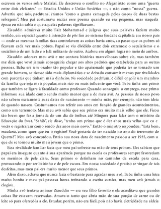 escreveu os versos sobre Malalai. Ele descreveu o conflito no Afeganistão como uma “guerra
entre dois elefantes” — Estados Unidos e União Soviética —, e não como “nossa” guerra.
Advertiu que nós, pachtuns, éramos “como a grama esmagada pelos cascos de duas bestas
selvagens”. Meu pai costumava recitar esse poema quando eu era pequena, mas naquela
época eu não sabia o que aquelas palavras significavam.
Ziauddin admirava muito Faiz Mohammad e julgava que suas palavras faziam muito
sentido, em especial quanto à intenção de pôr fim ao sistema feudal e capitalista em nosso país
— onde as mesmas famílias ricas controlavam as coisas havia anos, ao passo que os pobres só
ficavam cada vez mais pobres. Papai se viu dividido entre dois extremos: o secularismo e o
socialismo de um lado e o Islã militante de outro. Acabou em algum lugar no meio de ambos.
Ziauddin adorava meu avô e me contava histórias maravilhosas sobre ele, mas também
me dizia que vovô jamais conseguiria chegar aos altos padrões que estabelecia para as outras
pessoas. Baba era um orador tão popular e tão apaixonado que poderia ter se tornado um
grande homem, se tivesse sido mais diplomático e se deixado consumir menos por rivalidades
com parentes que tinham mais dinheiro. Na sociedade pachtum, é difícil engolir um membro
da família que seja mais popular, mais rico ou mais influente que você. Baba tinha um primo
que também se ligara à faculdade como professor. Quando conseguiu o emprego, esse primo
informou sua idade como sendo muito menor que a de meu avô. As pessoas de nosso povo
não sabem exatamente suas datas de nascimento — minha mãe, por exemplo, não tem ideia
de quando nasceu. Costumamos nos referir aos anos em função de grandes acontecimentos,
como um terremoto. Mas meu avô sabia que seu primo era muito mais velho que ele. Ficou
tão bravo que fez a jornada de um dia de ônibus até Mingora para falar com o ministro da
Educação do Swat. “Sahib”, ele disse, “tenho um primo que é dez anos mais velho que eu e
vocês o registraram como sendo dez anos mais novo.” Então o ministro respondeu: “Está bem,
maulana, como quer que eu o registre? Você gostaria de ter nascido no ano do terremoto de
Quetta?”. Meu avô concordou. Então sua nova data de nascimento passou a ser 1935, com o
que ele se tornou muito mais jovem que o primo.
Essa rivalidade familiar fazia que meu pai sofresse na mão de seus primos. Eles sabiam que
papai era inseguro quanto à sua aparência porque na escola os professores sempre favoreciam
os meninos de pele clara. Seus primos o detinham no caminho da escola para casa,
provocando-o por ser baixinho e de pele escura. Em nossa sociedade é preciso se vingar de tais
desfeitas, mas meu pai era muito menor que seus primos.
Além disso, achava que nunca fazia o bastante para agradar meu avô. Baba tinha uma letra
muito bonita e meu pai passava horas treinando a escrita cursiva, mas meu avô jamais o
elogiou.
Minha avó tentava animar Ziauddin — era seu filho favorito e ela acreditava que grandes
coisas lhe estavam reservadas. Amava-o tanto que abria mão de sua porção de carne ou de
leite só para oferecê-la a ele. Estudar, porém, não era fácil, pois não havia eletricidade na aldeia
 