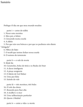 Sumário
Prólogo: O dia em que meu mundo mudou
parte i — antes do talibã
1. Nasce uma menina
2. Meu pai, o falcão
3. Crescendo numa escola
4. A aldeia
5. Por que não uso brincos e por que os pachtuns não dizem
“obrigado”
6. Filhos do lixão
7. O mufti que tentou fechar nossa escola
8. O outono do terremoto
parte ii — o vale da morte
9. Mulá fm
10. Caramelos, bolas de tênis e os Budas do Swat
11. A classe inteligente
12. A praça sangrenta
13. O diário de Gul Makai
14. Uma paz falsa
15. Saindo do vale
parte iii — três meninas, três balas
16. O vale das dores
17. Rezando para ficar alta
18. A mulher e o mar
19. Uma talibanização particular
20. Quem é Malala?
parte iv — entre a vida e a morte
 