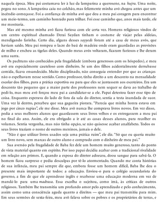 naquela época. Meu pai costumava ler à luz da lamparina a querosene, na hujra. Uma noite,
pegou no sono. A lamparina caiu no colchão, mas felizmente minha avó chegou antes que um
incêndio começasse. Foi a confiança de minha avó que deu a meu pai coragem para encontrar
um meio-termo, um caminho honrado para trilhar. Foi esse caminho que, anos mais tarde, ele
me mostraria.
Mas até mesmo minha avó ficou furiosa com ele certa vez. Homens religiosos vindos de
um centro espiritual chamado Derai Saydan tinham o costume de viajar pelas aldeias,
mendigando farinha. Certo dia, alguns desses sayyeds foram até a casa de meus avós, que
haviam saído. Meu pai rompeu o lacre do baú de madeira onde eram guardadas as provisões
de milho e encheu as tigelas deles. Quando meus avós voltaram, ficaram furiosos e lhe deram
uma surra.
Os pachtuns são conhecidos pela frugalidade (embora generosos com os hóspedes), e meu
avô era especialmente cauteloso com dinheiro. Se um dos filhos acidentalmente derrubasse
comida, ficava ensandecido. Muito disciplinado, não conseguia entender por que as crianças
não o espelhavam nesse sentido. Como professor, tinha direito a um desconto na mensalidade
escolar dos filhos, para a prática esportiva ou para que eles se juntassem aos escoteiros. Era um
desconto tão pequeno que a maior parte dos professores nem sequer se dava ao trabalho de
pedi-lo, mas meu avô forçou meu pai a candidatar-se a ele. Papai detestou fazer esse tipo de
coisa. Enquanto esperava do lado de fora da sala do diretor, sentia a testa inundada de suor.
Uma vez lá dentro, percebeu que sua gagueira piorara. “Parecia que minha honra estava em
jogo por cinco rupias”, ele me disse. Meu avô nunca lhe comprava livros novos. Em vez disso,
pedia a seus melhores alunos que guardassem seus livros velhos e os entregassem a meu pai
no final do ano. Assim, ele era obrigado a ir até as casas desses alunos, para recolher os
volumes. Sentia vergonha, mas não tinha opção, se não quisesse acabar analfabeto. Todos os
seus livros traziam o nome de outros meninos, jamais o dele.
“Não é que utilizar livros usados seja uma prática ruim”, ele diz. “Só que eu queria muito
um livro novo, sem marcas de outro aluno e comprado com o dinheiro de meu pai.”
Sua aversão pela frugalidade de Baba fez dele um homem muito generoso, tanto do ponto
de vista material quanto em espírito. Por isso papai decidiu acabar com a tradicional rivalidade
em relação aos primos. E, quando a esposa do diretor adoeceu, doou sangue para salvá-la. O
homem ficou surpreso e pediu desculpas por tê-lo atormentado. Quando me conta histórias
de sua infância, meu pai sempre diz que, embora fosse um homem difícil, Baba lhe deu o
presente mais importante de todos: a educação. Enviou-o para o colégio secundarista do
governo, a fim de que ele aprendesse inglês e recebesse uma educação moderna em vez de
mandá-lo para uma madrasa. Essa escolha o sujeitou, como imã, às críticas de outros
religiosos. Também lhe transmitiu um profundo amor pelo aprendizado e pelo conhecimento,
assim como uma consciência aguda quanto a direitos — que meu pai transmitiu para mim.
Em seus sermões de sexta-feira, meu avô falava sobre os pobres e os proprietários de terras, e
 