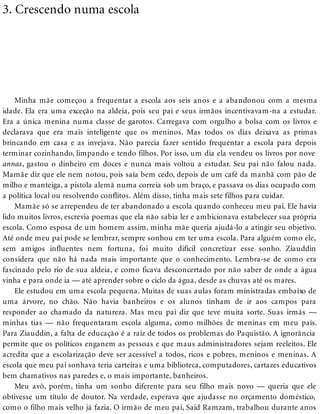 3. Crescendo numa escola
Minha mãe começou a frequentar a escola aos seis anos e a abandonou com a mesma
idade. Ela era uma exceção na aldeia, pois seu pai e seus irmãos incentivavam-na a estudar.
Era a única menina numa classe de garotos. Carregava com orgulho a bolsa com os livros e
declarava que era mais inteligente que os meninos. Mas todos os dias deixava as primas
brincando em casa e as invejava. Não parecia fazer sentido frequentar a escola para depois
terminar cozinhando, limpando e tendo filhos. Por isso, um dia ela vendeu os livros por nove
annas, gastou o dinheiro em doces e nunca mais voltou a estudar. Seu pai não falou nada.
Mamãe diz que ele nem notou, pois saía bem cedo, depois de um café da manhã com pão de
milho e manteiga, a pistola alemã numa correia sob um braço, e passava os dias ocupado com
a política local ou resolvendo conflitos. Além disso, tinha mais sete filhos para cuidar.
Mamãe só se arrependeu de ter abandonado a escola quando conheceu meu pai. Ele havia
lido muitos livros, escrevia poemas que ela não sabia ler e ambicionava estabelecer sua própria
escola. Como esposa de um homem assim, minha mãe queria ajudá-lo a atingir seu objetivo.
Até onde meu pai pode se lembrar, sempre sonhou em ter uma escola. Para alguém como ele,
sem amigos influentes nem fortuna, foi muito difícil concretizar esse sonho. Ziauddin
considera que não há nada mais importante que o conhecimento. Lembra-se de como era
fascinado pelo rio de sua aldeia, e como ficava desconcertado por não saber de onde a água
vinha e para onde ia — até aprender sobre o ciclo da água, desde as chuvas até os mares.
Ele estudou em uma escola pequena. Muitas de suas aulas foram ministradas embaixo de
uma árvore, no chão. Não havia banheiros e os alunos tinham de ir aos campos para
responder ao chamado da natureza. Mas meu pai diz que teve muita sorte. Suas irmãs —
minhas tias — não frequentaram escola alguma, como milhões de meninas em meu país.
Para Ziauddin, a falta de educação é a raiz de todos os problemas do Paquistão. A ignorância
permite que os políticos enganem as pessoas e que maus administradores sejam reeleitos. Ele
acredita que a escolarização deve ser acessível a todos, ricos e pobres, meninos e meninas. A
escola que meu pai sonhava teria carteiras e uma biblioteca, computadores, cartazes educativos
bem chamativos nas paredes e, o mais importante, banheiros.
Meu avô, porém, tinha um sonho diferente para seu filho mais novo — queria que ele
obtivesse um título de doutor. Na verdade, esperava que ajudasse no orçamento doméstico,
como o filho mais velho já fazia. O irmão de meu pai, Said Ramzam, trabalhou durante anos
 