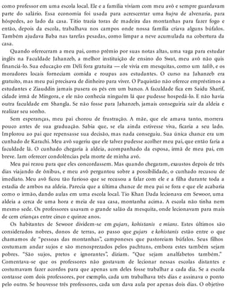 como professor em uma escola local. Ele e a família viviam com meu avô e sempre guardavam
parte do salário. Essa economia foi usada para acrescentar uma hujra de alvenaria, para
hóspedes, ao lado da casa. Titio trazia toras de madeira das montanhas para fazer fogo e
então, depois da escola, trabalhava nos campos onde nossa família criava alguns búfalos.
Também ajudava Baba nas tarefas pesadas, como limpar a neve acumulada na cobertura da
casa.
Quando ofereceram a meu pai, como prêmio por suas notas altas, uma vaga para estudar
inglês na Faculdade Jahanzeb, a melhor instituição de ensino do Swat, meu avô não quis
financiá-lo. Sua educação em Déli fora gratuita — ele vivia em mesquitas, como um talib, e os
moradores locais forneciam comida e roupas aos estudantes. O curso na Jahanzeb era
gratuito, mas meu pai precisava de dinheiro para viver. O Paquistão não oferece empréstimos a
estudantes e Ziauddin jamais pusera os pés em um banco. A faculdade fica em Saidu Sharif,
cidade irmã de Mingora, e ele não conhecia ninguém lá que pudesse hospedá-lo. E não havia
outra faculdade em Shangla. Se não fosse para Jahanzeb, jamais conseguiria sair da aldeia e
realizar seu sonho.
Sem esperanças, meu pai chorou de frustração. A mãe, que ele amava tanto, morrera
pouco antes de sua graduação. Sabia que, se ela ainda estivesse viva, ficaria a seu lado.
Implorou ao pai que repensasse sua decisão, mas nada conseguiu. Sua única chance era um
cunhado de Karachi. Meu avô sugeriu que ele talvez pudesse acolher meu pai, que então faria a
faculdade lá. O cunhado chegaria à aldeia, acompanhado da esposa, irmã de meu pai, em
breve. Iam oferecer condolências pela morte de minha avó.
Meu pai rezou para que eles concordassem. Mas quando chegaram, exaustos depois de três
dias viajando de ônibus, e meu avô perguntou sobre a possibilidade, o cunhado recusou de
imediato. Meu avô ficou tão furioso que se recusou a falar com ele e a filha durante toda a
estadia de ambos na aldeia. Parecia que a última chance de meu pai se fora e que ele acabaria
como o irmão, dando aulas em uma escola local. Tio Khan Dada lecionava em Sewoor, uma
aldeia a cerca de uma hora e meia de sua casa, montanha acima. A escola não tinha nem
mesmo sede. Os professores usavam o grande salão da mesquita, onde lecionavam para mais
de cem crianças entre cinco e quinze anos.
Os habitantes de Sewoor dividem-se em gujars, kohistanis e mians. Estes últimos são
considerados nobres, donos de terras, ao passo que gujars e kohistanis estão entre o que
chamamos de “pessoas das montanhas”, camponeses que pastoreiam búfalos. Seus filhos
costumam andar sujos e são menosprezados pelos pachtuns, embora estes também sejam
pobres. “São sujos, pretos e ignorantes”, diziam. “Que sejam analfabetos também.”
Comentava-se que os professores não gostavam de lecionar nessas escolas distantes e
costumavam fazer acordos para que apenas um deles fosse trabalhar a cada dia. Se a escola
contasse com dois professores, por exemplo, cada um trabalhava três dias e assinava o ponto
pelo outro. Se houvesse três professores, cada um dava aula por apenas dois dias. O objetivo
 