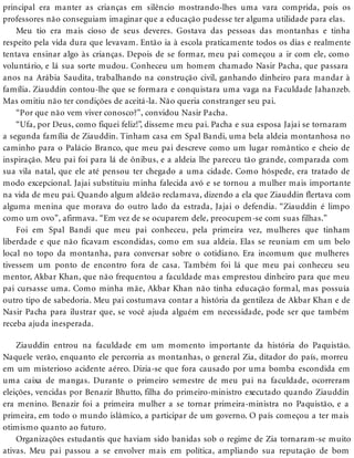 principal era manter as crianças em silêncio mostrando-lhes uma vara comprida, pois os
professores não conseguiam imaginar que a educação pudesse ter alguma utilidade para elas.
Meu tio era mais cioso de seus deveres. Gostava das pessoas das montanhas e tinha
respeito pela vida dura que levavam. Então ia à escola praticamente todos os dias e realmente
tentava ensinar algo às crianças. Depois de se formar, meu pai começou a ir com ele, como
voluntário, e lá sua sorte mudou. Conheceu um homem chamado Nasir Pacha, que passara
anos na Arábia Saudita, trabalhando na construção civil, ganhando dinheiro para mandar à
família. Ziauddin contou-lhe que se formara e conquistara uma vaga na Faculdade Jahanzeb.
Mas omitiu não ter condições de aceitá-la. Não queria constranger seu pai.
“Por que não vem viver conosco?”, convidou Nasir Pacha.
“Ufa, por Deus, como fiquei feliz!”, disseme meu pai. Pacha e sua esposa Jajai se tornaram
a segunda família de Ziauddin. Tinham casa em Spal Bandi, uma bela aldeia montanhosa no
caminho para o Palácio Branco, que meu pai descreve como um lugar romântico e cheio de
inspiração. Meu pai foi para lá de ônibus, e a aldeia lhe pareceu tão grande, comparada com
sua vila natal, que ele até pensou ter chegado a uma cidade. Como hóspede, era tratado de
modo excepcional. Jajai substituiu minha falecida avó e se tornou a mulher mais importante
na vida de meu pai. Quando algum aldeão reclamava, dizendo a ela que Ziauddin flertava com
alguma menina que morava do outro lado da estrada, Jajai o defendia. “Ziauddin é limpo
como um ovo”, afirmava. “Em vez de se ocuparem dele, preocupem-se com suas filhas.”
Foi em Spal Bandi que meu pai conheceu, pela primeira vez, mulheres que tinham
liberdade e que não ficavam escondidas, como em sua aldeia. Elas se reuniam em um belo
local no topo da montanha, para conversar sobre o cotidiano. Era incomum que mulheres
tivessem um ponto de encontro fora de casa. Também foi lá que meu pai conheceu seu
mentor, Akbar Khan, que não frequentou a faculdade mas emprestou dinheiro para que meu
pai cursasse uma. Como minha mãe, Akbar Khan não tinha educação formal, mas possuía
outro tipo de sabedoria. Meu pai costumava contar a história da gentileza de Akbar Khan e de
Nasir Pacha para ilustrar que, se você ajuda alguém em necessidade, pode ser que também
receba ajuda inesperada.
Ziauddin entrou na faculdade em um momento importante da história do Paquistão.
Naquele verão, enquanto ele percorria as montanhas, o general Zia, ditador do país, morreu
em um misterioso acidente aéreo. Dizia-se que fora causado por uma bomba escondida em
uma caixa de mangas. Durante o primeiro semestre de meu pai na faculdade, ocorreram
eleições, vencidas por Benazir Bhutto, filha do primeiro-ministro executado quando Ziauddin
era menino. Benazir foi a primeira mulher a se tornar primeira-ministra no Paquistão, e a
primeira, em todo o mundo islâmico, a participar de um governo. O país começou a ter mais
otimismo quanto ao futuro.
Organizações estudantis que haviam sido banidas sob o regime de Zia tornaram-se muito
ativas. Meu pai passou a se envolver mais em política, ampliando sua reputação de bom
 