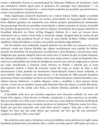 orador e debatedor. Tornou-se secretário-geral da Federação Pakhtoon de Estudantes ( psf),
que reivindicava direitos iguais para os pachtuns. Os empregos mais importantes — no
exército, na burocracia e no governo — eram sempre ocupados por punjabis, que pertenciam à
maior e mais poderosa província do país.
Outra organização estudantil importante era a Islami Jamaat Talaba, ligada ao partido
religioso Jamaat e-Islami, influente em muitas universidades do Paquistão. Eles ofereciam
livros didáticos gratuitos aos estudantes, mas tinham posições profundamente intolerantes.
Seu passatempo favorito era patrulhar universidades e sabotar concertos de música. O partido
fora próximo do general Zia e se saíra mal nas eleições. O presidente desse grupo estudantil na
Faculdade Jahanzeb era Ihsan ul-Haq Haqqani. Embora ele e meu pai fossem rivais,
admiravam um ao outro e mais tarde se tornaram amigos. Haqqani dizia ter certeza de que
meu pai teria sido presidente da psf se viesse de uma família de khans. Política estudantil
significava sobretudo debates e carisma, mas política partidária exigia dinheiro.
Um dos debates mais acalorados naquele primeiro ano foi sobre um romance, Os versos
satânicos, escrito por Salman Rushdie, que alguns consideraram uma paródia do Profeta
passada em Bombaim. Os muçulmanos consideraram o livro blasfemo, e ele provocou tanta
indignação que, parecia, ninguém falava em outra coisa. O curioso foi que, no início, ninguém
deu atenção à publicação — na verdade, o livro nem sequer estava à venda no Paquistão. Mas
então um mulá próximo do serviço de inteligência escreveu uma série de artigos para os jornais
em urdu, classificando o romance como ofensivo ao Profeta e dizendo que os bons
muçulmanos tinham o dever de protestar contra ele. Logo os mulás de todo o país
denunciaram o livro, pedindo seu banimento. Demonstrações furiosas foram realizadas. A
mais violenta delas aconteceu em Islamabad, a 12 de fevereiro de 1989, quando bandeiras
americanas foram incendiadas em frente ao Centro Norte-Americano (embora Rushdie e seus
editores fossem britânicos). A polícia disparou contra a multidão, e cinco pessoas foram
mortas. A raiva não se espalhou apenas pelo Paquistão. Dois dias depois, o aiatolá Khomeini,
líder supremo do Irã, emitiu uma fátua, ou decreto islâmico, pedindo o assassinato de
Rushdie.
A faculdade onde meu pai estudava organizou uma discussão exaltada em uma sala
lotada. Para alguns, o livro deveria ser banido e queimado, e a fátua precisava ser mantida.
Meu pai também via o livro como ofensivo ao Islã, mas, como defensor ferrenho da liberdade
de expressão, argumentou que a resposta precisava ser intelectual. “Primeiro, vamos ler o livro.
Então, por que não responder com outro livro, nosso?”, sugeriu. “Será que o Islã é uma
religião tão fraca que não pode tolerar que escrevam um livro que lhe seja contrário?”,
vociferou no debate. “Não o meu Islã!”
Nos primeiros anos após a formatura, meu pai trabalhou como professor de inglês numa
faculdade particular bem conceituada. Mas o salário era baixo, apenas 1600 rupias por mês, o
 