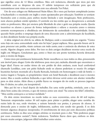 que significa cerca de 12 libras esterlinas. Meu avô reclamava, dizendo que meu pai não
contribuía com as despesas da casa. O salário tampouco era suficiente para que ele
economizasse com vistas ao casamento com sua adorada Tor Pekai.
Um de seus colegas era Mohammad Naim Khan. Ele e meu pai haviam completado juntos
o bacharelado e o mestrado em inglês e eram apaixonados por educação. Também se sentiam
frustrados com o ensino, para ambos muito limitado e sem imaginação. Nem professores,
nem alunos podiam emitir opiniões. O controle era tão estrito que se desaprovava a amizade
entre os professores. Meu pai ansiava pela liberdade de criar e gerir sua própria escola. Queria
incentivar os alunos a pensar de forma independente e odiava a maneira como o sistema
corrente recompensava a obediência em detrimento da curiosidade e da criatividade. Então,
quando Naim perdeu o emprego depois de uma discussão com a administração da faculdade,
os dois decidiram fundar sua própria escola.
A ideia original era abri-la na aldeia de Shahpur, onde a necessidade era urgente. “Como
uma loja em uma comunidade onde não há lojas”, papai explicou. Mas, quando foram até lá
para procurar um prédio, viram cartazes em todo canto, com o anúncio da abertura de uma
escola. Alguém chegara antes deles. Por isso os dois amigos decidiram montar uma escola de
inglês em Mingora. Concluíram que, como o Swat era um ponto turístico, haveria demanda
para o ensino da língua.
Como meu pai continuava lecionando, Naim vasculhava as ruas todos os dias, procurando
um imóvel para alugar. Certo dia telefonou para meu pai, excitado, dizendo que encontrara o
lugar ideal. Ficava no andar térreo de um prédio de dois andares, num local confortável
chamado Landikas, com um pátio fechado onde os alunos poderiam se reunir. Os antigos
locatários haviam montado ali a Escola Ramada, batizada em homenagem à rede de hotéis —
numa viagem à Turquia, os proprietários viram um hotel Ramada e decidiram usar o mesmo
nome. Mas a escola acabara fechando, o que talvez devesse servir como um alarme vermelho
para os dois sócios. Além disso, o prédio ficava na margem do rio onde as pessoas jogavam
lixo. O cheiro, no calor, era insuportável.
Meu pai foi ver o local depois do trabalho. Era uma noite perfeita, estrelada, com a lua
cheia bem acima das árvores, o que ele tomou como um sinal. “Eu estava tão feliz!”, relembra.
“Meu sonho começava a se tornar realidade.”
Os dois sócios investiram na escola todas as suas economias, cerca de 60 mil rupias.
Tomaram emprestadas outras 30 mil rupias para pintar o prédio, alugar uma casinha do
outro lado da rua, onde viveriam, e saíram batendo nas portas, à procura de alunos. A
demanda para o ensino de inglês, infelizmente, acabou não sendo tão grande. E os dois
tiveram algumas despesas inesperadas. O envolvimento de meu pai com discussões políticas
continuava. Todos os dias seus amigos ativistas se reuniam para o chá. “Não podemos pagar
por esses encontros sociais!”, Naim reclamava. Também ficava claro que, embora os dois
fossem muito amigos, julgavam difícil trabalhar como sócios.
 