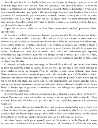 Além de tudo isso, havia a horda de hóspedes que chegava de Shangla, agora que meu pai
tinha um lugar onde eles podiam ficar. Nós, pachtuns, não podemos recusar a visita de
parentes e amigos, mesmo quando inconveniente. Não respeitamos a privacidade, e visita com
hora marcada não existe. Você pode ir até a casa de alguém sempre que desejar, e ficar o tempo
que quiser. Era um pesadelo para uma pessoa tentando começar um negócio, e Naim se sentia
incomodado com isso. Propôs a meu pai que, se algum deles recebesse familiares, deveria
pagar multas. Ziauddin tentava convencer os amigos e parentes de Naim a se hospedar, para
que ele também fosse multado.
Depois de três meses, Naim estava farto. “Essa é uma tarefa hercúlea”, protestou. “Não
aguento mais!”
A essa altura, os dois ex-amigos mal falavam um com o outro. Por isso, chamaram alguns
anciãos locais para mediar a situação. Meu pai queria manter a escola, e concordou em
devolver a parte de Naim no investimento. Só não tinha ideia de como fazer isso. Felizmente,
outro antigo amigo de faculdade, chamado Hidayatullah, concordou em substituir Naim e
tornou-se sócio da escola. Ele e meu pai foram de casa em casa, dizendo às pessoas que
haviam fundado um novo tipo de escola. Meu pai é tão carismático que, segundo
Hidayatullah, é capaz de ficar amigo dos seus amigos se você o convidar para a sua casa. Mas,
apesar de as pessoas ficarem felizes por conversar com ele, preferiam mandar os filhos para
escolas já estabelecidas.
O nome do estabelecimento homenageava Khushal Khan Khattack, um dos maiores heróis
de meu pai, guerreiro poeta de Akora, ao sul do Swat, que no século xvii tentou unificar as
tribos pachtum contra os mongóis. Perto da entrada, os dois sócios pintaram uma frase:
“Estamos comprometidos a construir para você o chamado da nova era”. Ziauddin também
desenhou um brasão com uma famosa citação de Khattack em pachto: “Cinjo minha espada
em nome da honra afegã”. Ele queria que nós nos inspirássemos em nossos grandes heróis,
mas de um modo adequado a nossos tempos: com canetas, não com espadas. Assim como
Khattack desejou que os pachtuns se unissem contra um inimigo estrangeiro, nós devemos
nos unir contra a ignorância.
Infelizmente, nem todos estavam convencidos disso. Quando a escola abriu, só tinha três
alunos. Mesmo assim meu pai insistiu em começar o dia em grande estilo, cantando o hino
nacional. Então seu sobrinho Aziz, que fora até lá para ajudá-los, hasteou a bandeira do
Paquistão.
Com tão poucos alunos, não havia dinheiro para equipar a escola. E eles logo se viram sem
crédito. Nenhum dos dois podia contar com auxílio financeiro da família. Mais: Hidayatullah
não ficou feliz em descobrir que meu pai ainda tinha dívidas com várias pessoas desde a época
da faculdade, de modo que sempre chegavam cartas com a cobrança dos débitos.
As coisas ficaram ainda piores quando meu pai foi registrar a escola. Depois de esperar
durante horas, finalmente foi recebido no desorganizado escritório do oficial de educação,
 