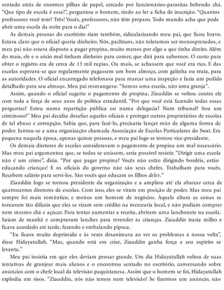 sentado atrás de enormes pilhas de papel, cercado por funcionários-parasitas bebendo chá.
“Que tipo de escola é essa?”, perguntou o homem, rindo ao ler a ficha de inscrição. “Quantos
professores você tem? Três! Vocês, professores, não têm preparo. Todo mundo acha que pode
abrir uma escola da noite para o dia!”
As demais pessoas do escritório riam também, ridicularizando meu pai, que ficou bravo.
Estava claro que o oficial queria dinheiro. Nós, pachtuns, não toleramos ser menosprezados, e
meu pai não estava disposto a pagar propina, muito menos por algo a que tinha direito. Além
do mais, ele e o sócio mal tinham dinheiro para comer, que dirá para subornos. O custo para
obter o registro era de cerca de 13 mil rupias. Ou mais, se achassem que você era rico. E das
escolas esperava-se que regularmente pagassem um bom almoço, com galinha ou truta, para
as autoridades. O oficial encarregado telefonava para marcar uma inspeção e fazia um pedido
detalhado para seu almoço. Meu pai resmungava: “Somos uma escola, não uma granja”.
Assim, quando o oficial sugeriu o pagamento de propina, Ziauddin se voltou contra ele
com toda a força de seus anos de política estudantil. “Por que você está fazendo todas essas
perguntas? Estou numa repartição pública ou numa delegacia? Num tribunal? Sou um
criminoso?” Meu pai decidiu desafiar aqueles oficiais e proteger outros proprietários de escolas
de tal abuso e corrupção. Sabia que, para fazê-lo, precisaria lançar mão de alguma forma de
poder. Juntou-se a uma organização chamada Associação de Escolas Particulares do Swat. Era
pequena naquela época, apenas quinze pessoas, e meu pai logo se tornou vice-presidente.
Os demais diretores de escolas consideravam o pagamento de propina um mal necessário.
Mas meu pai argumentou que, se todos se unissem, seria possível resistir. “Dirigir uma escola
não é um crime”, dizia. “Por que pagar propina? Vocês não estão dirigindo bordéis, estão
educando crianças! E os oficiais do governo não são seus chefes. Trabalham para vocês.
Recebem salário para servi-los. São vocês que educam os filhos deles.”
Ziauddin logo se tornou presidente da organização e a ampliou até ela abarcar cerca de
quatrocentos diretores de escolas. Com isso, eles se viram em posição de poder. Mas meu pai
sempre foi mais romântico, e menos um homem de negócios. Àquela altura as coisas se
tornaram tão difíceis que eles se viram sem crédito na mercearia local, e não podiam comprar
nem mesmo chá e açúcar. Para tentar aumentar a receita, abriram uma lanchonete na escola.
Saíam de manhã e compravam lanches para revender às crianças. Ziauddin trazia milho e
ficava acordado até tarde, fazendo e embalando pipoca.
“Eu ficava muito deprimido e às vezes desanimava ao ver os problemas à nossa volta”,
disse Hidayatullah. “Mas, quando está em crise, Ziauddin ganha força e seu espírito se
levanta.”
Meu pai insistia em que eles deviam pensar grande. Um dia Hidayatullah voltou de suas
tentativas de granjear mais alunos e o encontrou sentado no escritório, conversando sobre
anúncios com o chefe local da televisão paquistanesa. Assim que o homem se foi, Hidayatullah
explodiu em risos. “Ziauddin, nós não temos nem televisão! Se fizermos um anúncio, não
 