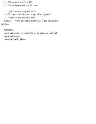21. “Deus, eu a confio a Ti”
22. Jornada para o desconhecido
parte v — uma segunda vida
23. “À menina do tiro na cabeça, Birmingham”
24. “Arrancaram o sorriso dela”
Epílogo — Uma criança, um professor, um livro, uma
caneta…
Glossário
Acontecimentos importantes no Paquistão e no Swat
Agradecimentos
Sobre o Fundo Malala
 